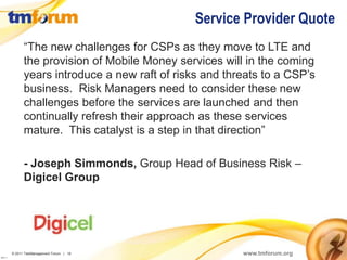 Service Provider Quote
                “The new challenges for CSPs as they move to LTE and
                the provision of Mobile Money services will in the coming
                years introduce a new raft of risks and threats to a CSP’s
                business. Risk Managers need to consider these new
                challenges before the services are launched and then
                continually refresh their approach as these services
                mature. This catalyst is a step in that direction”

                - Joseph Simmonds, Group Head of Business Risk –
                Digicel Group




          © 2011 TeleManagement Forum | 18                 www.tmforum.org
v2011.1
 