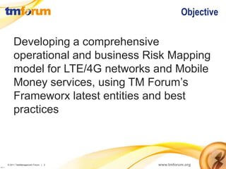 Objective

              Developing a comprehensive
              operational and business Risk Mapping
              model for LTE/4G networks and Mobile
              Money services, using TM Forum’s
              Frameworx latest entities and best
              practices



          © 2011 TeleManagement Forum | 2   www.tmforum.org
v2011.1
 