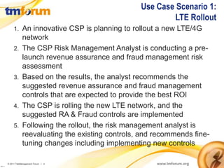 Use Case Scenario 1:
                                                                  LTE Rollout
               1.     An innovative CSP is planning to rollout a new LTE/4G
                      network
               2.     The CSP Risk Management Analyst is conducting a pre-
                      launch revenue assurance and fraud management risk
                      assessment
               3.     Based on the results, the analyst recommends the
                      suggested revenue assurance and fraud management
                      controls that are expected to provide the best ROI
               4.     The CSP is rolling the new LTE network, and the
                      suggested RA & Fraud controls are implemented
               5.     Following the rollout, the risk management analyst is
                      reevaluating the existing controls, and recommends fine-
                      tuning changes including implementing new controls

          © 2011 TeleManagement Forum | 4                     www.tmforum.org
v2011.1
 