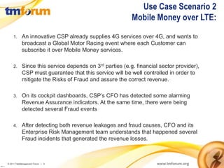 Use Case Scenario 2
                                                                   Mobile Money over LTE:
              1.     An innovative CSP already supplies 4G services over 4G, and wants to
                     broadcast a Global Motor Racing event where each Customer can
                     subscribe it over Mobile Money services.

              2.     Since this service depends on 3rd parties (e.g. financial sector provider),
                     CSP must guarantee that this service will be well controlled in order to
                     mitigate the Risks of Fraud and assure the correct revenue.

              3.     On its cockpit dashboards, CSP’s CFO has detected some alarming
                     Revenue Assurance indicators. At the same time, there were being
                     detected several Fraud events

              4.     After detecting both revenue leakages and fraud causes, CFO and its
                     Enterprise Risk Management team understands that happened several
                     Fraud incidents that generated the revenue losses.



          © 2011 TeleManagement Forum | 5                                     www.tmforum.org
v2011.1
 
