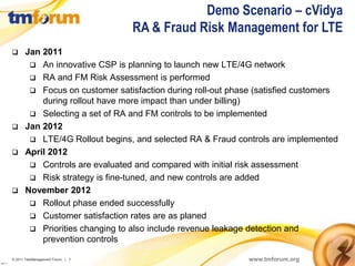 Demo Scenario – cVidya
                                            RA & Fraud Risk Management for LTE
           Jan 2011
              An innovative CSP is planning to launch new LTE/4G network
              RA and FM Risk Assessment is performed
              Focus on customer satisfaction during roll-out phase (satisfied customers
                during rollout have more impact than under billing)
              Selecting a set of RA and FM controls to be implemented
           Jan 2012
              LTE/4G Rollout begins, and selected RA & Fraud controls are implemented
           April 2012
              Controls are evaluated and compared with initial risk assessment
              Risk strategy is fine-tuned, and new controls are added
           November 2012
              Rollout phase ended successfully
              Customer satisfaction rates are as planed
              Priorities changing to also include revenue leakage detection and
                prevention controls

          © 2011 TeleManagement Forum | 7                         www.tmforum.org
v2011.1
 