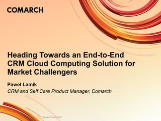 Heading Towards an End-to-End CRM Cloud Computing Solution for Market Challengers Paweł Lamik CRM and Self Care Product Manager, Comarch 