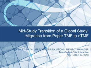 Mid-Study Transition of a Global Study:
Migration from Paper TMF to eTMF

ASHLEY SMITH, LIFE SCIENCES SOLUTIONS, PROJECT MANAGER
TransPerfect- Trial Interactive
OCTOBER 23, 2013

 