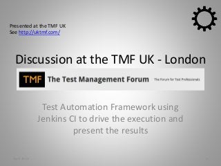 Discussion at the TMF UK - London
Test Automation Framework using
Jenkins CI to drive the execution and
present the results
1April 2015
Presented at the TMF UK
See http://uktmf.com/
 