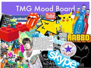 TMG Mood Board


   This mood board shows the culture of my
   TMG. Features include social networking
   sites, i will use this phenomenon by
   incorporating a “what you rockstars are up
   too” section where i take quotes from their
   face-books and twitter accounts similar to
   kerrang magazine. Also clothing and
   accessories are a big interest, i could use
   this on my double page spread by having a
   Rockstar recommends section.
 