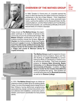 The
Mathes
Group
OVERVIEW OF THE MATHES GROUP
In 1890, Charles A. Favrot and L.A. Livaudais opened the
doors to what has become the oldest continuous practice of
architecture in the city of New Orleans. From magnificent
homes along St. Charles Avenue to more prominent land-
marks, such as the addition to the Roosevelt Hotel, the Mu-
nicipalAuditorium, and the Hibernia Bank and Trust Building.
Favrot and Livaudais, Ltd. contributed prolifically to the archi-
tectural fabric of a historic cityscape.
Today, known as The Mathes Group, this organi-
zation continues in its tradition of service to the
community proud of its architectural heritage. The
Mathes Group’s contributions to the city’s rich
building inventory include the 52-story, Place St.
Charles; the Communications, Music and Theatre
Building for Loyola University; the Samuel DuBois
Cook Fine Arts Center at Dillard University; New
Orleans Center for the Creative Arts (NOCCA);
J. Edgar and Louise S. Monroe Library at
Loyola University.
The Mathes Group sought to expand on its suc-
cess with the Communications, Music and The-
atre Building at Loyola University by concen-
trating its efforts on developing a market in mu-
sic and fine arts facilities. They have completed
projects for Arizona State University, Baylor
University and the Moores School of Music at
the University of Houston. In addition, the New
Orleans Center for the Creative Arts (NOCCA)
will be completed this spring. New facilities are
currently being planned for Bucknell University
as well as for Goshen College.
In 1974, The Mathes Group began an interior ar-
chitecture studio to better serve its existing clients.
Today, it is one of the largest interior design firms in
New Orleans having performed programming,
space planning, design, contract documents, furni-
ture selection and installation, construction admin-
istration, and move-in coordination for many diverse
clients.
 