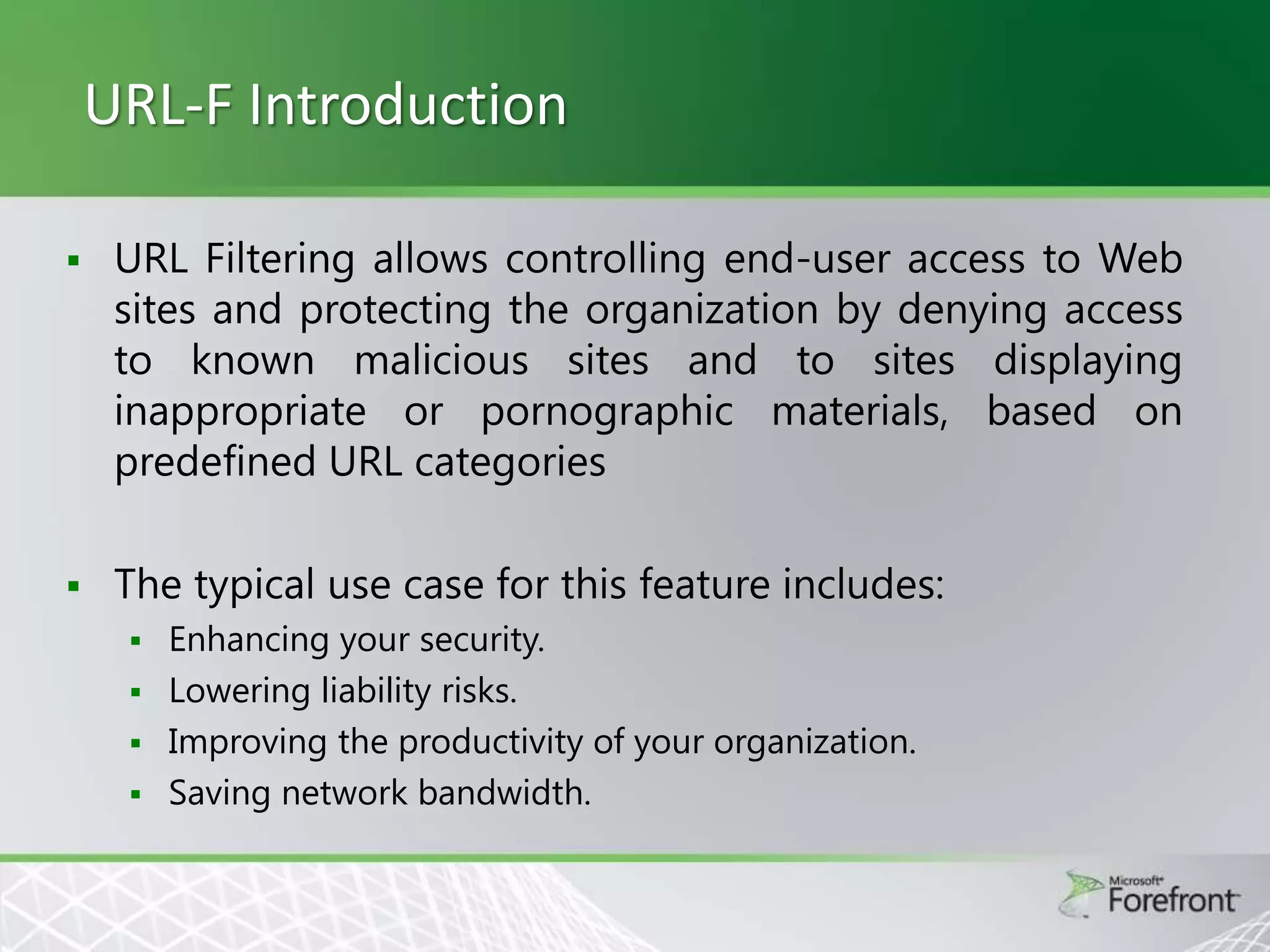 URL-F Introduction


URL Filtering allows controlling end-user access to Web
sites and protecting the organization by denying access
to known malicious sites and to sites displaying
inappropriate or pornographic materials, based on
predefined URL categories



The typical use case for this feature includes:





Enhancing your security.
Lowering liability risks.
Improving the productivity of your organization.
Saving network bandwidth.

 