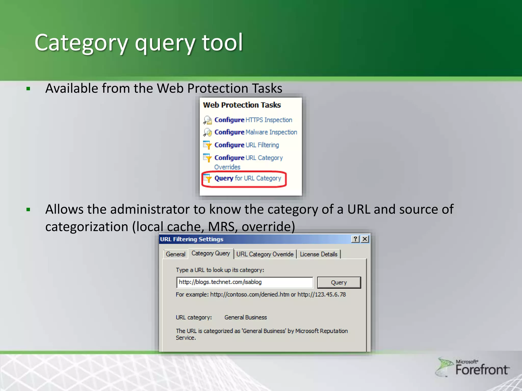 Category query tool


Available from the Web Protection Tasks



Allows the administrator to know the category of a URL and source of
categorization (local cache, MRS, override)

 