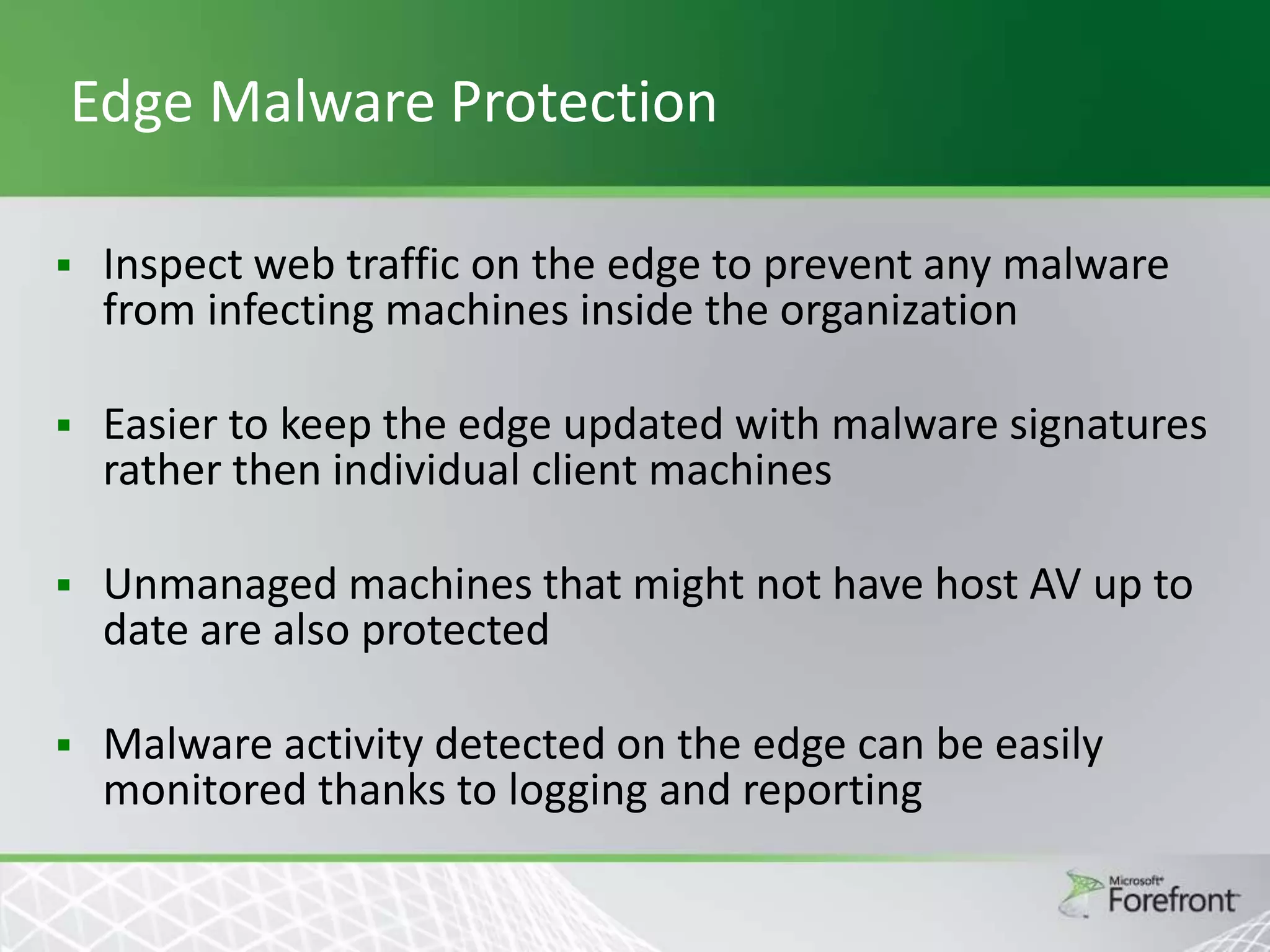 Edge Malware Protection


Inspect web traffic on the edge to prevent any malware
from infecting machines inside the organization



Easier to keep the edge updated with malware signatures
rather then individual client machines



Unmanaged machines that might not have host AV up to
date are also protected



Malware activity detected on the edge can be easily
monitored thanks to logging and reporting

 