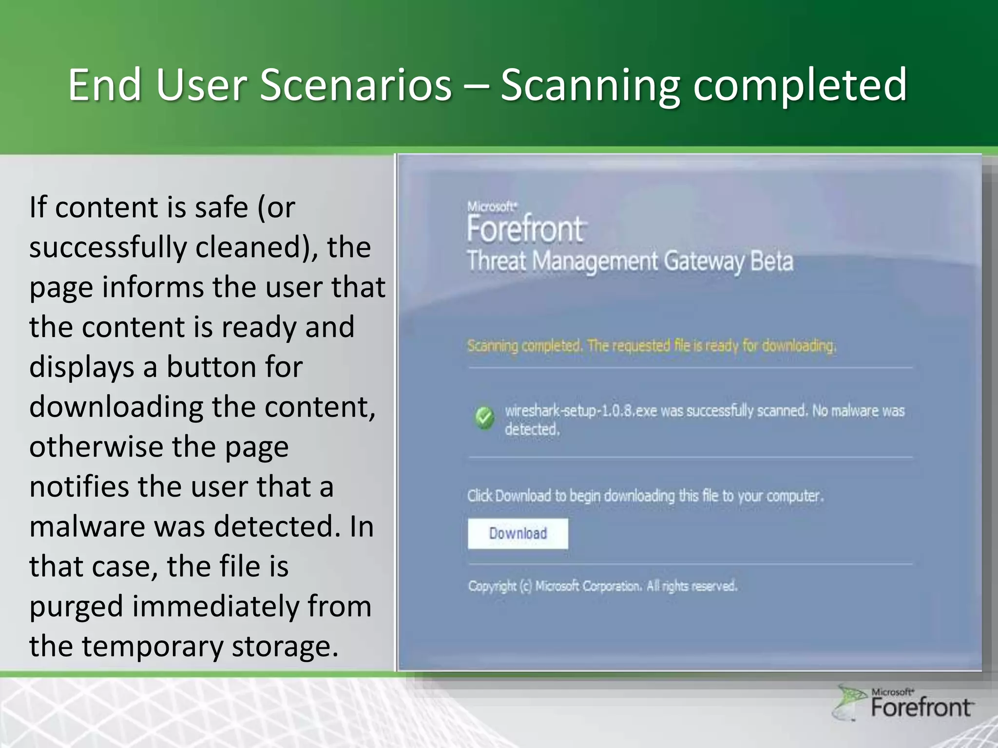End User Scenarios – Scanning completed
If content is safe (or
successfully cleaned), the
page informs the user that
the content is ready and
displays a button for
downloading the content,
otherwise the page
notifies the user that a
malware was detected. In
that case, the file is
purged immediately from
the temporary storage.

 