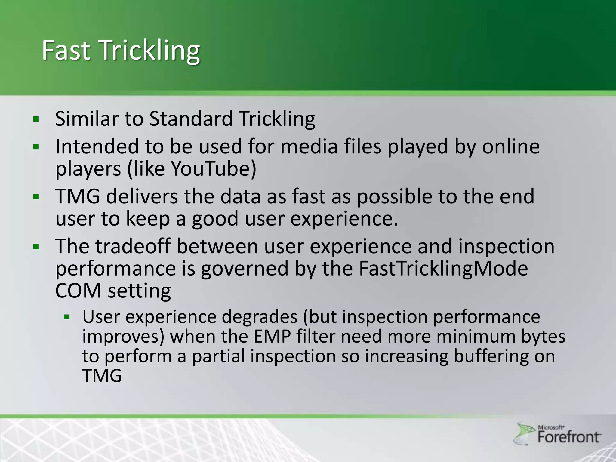 Fast Trickling
Similar to Standard Trickling
 Intended to be used for media files played by online
players (like YouTube)
 TMG delivers the data as fast as possible to the end
user to keep a good user experience.
 The tradeoff between user experience and inspection
performance is governed by the FastTricklingMode
COM setting




User experience degrades (but inspection performance
improves) when the EMP filter need more minimum bytes
to perform a partial inspection so increasing buffering on
TMG

 