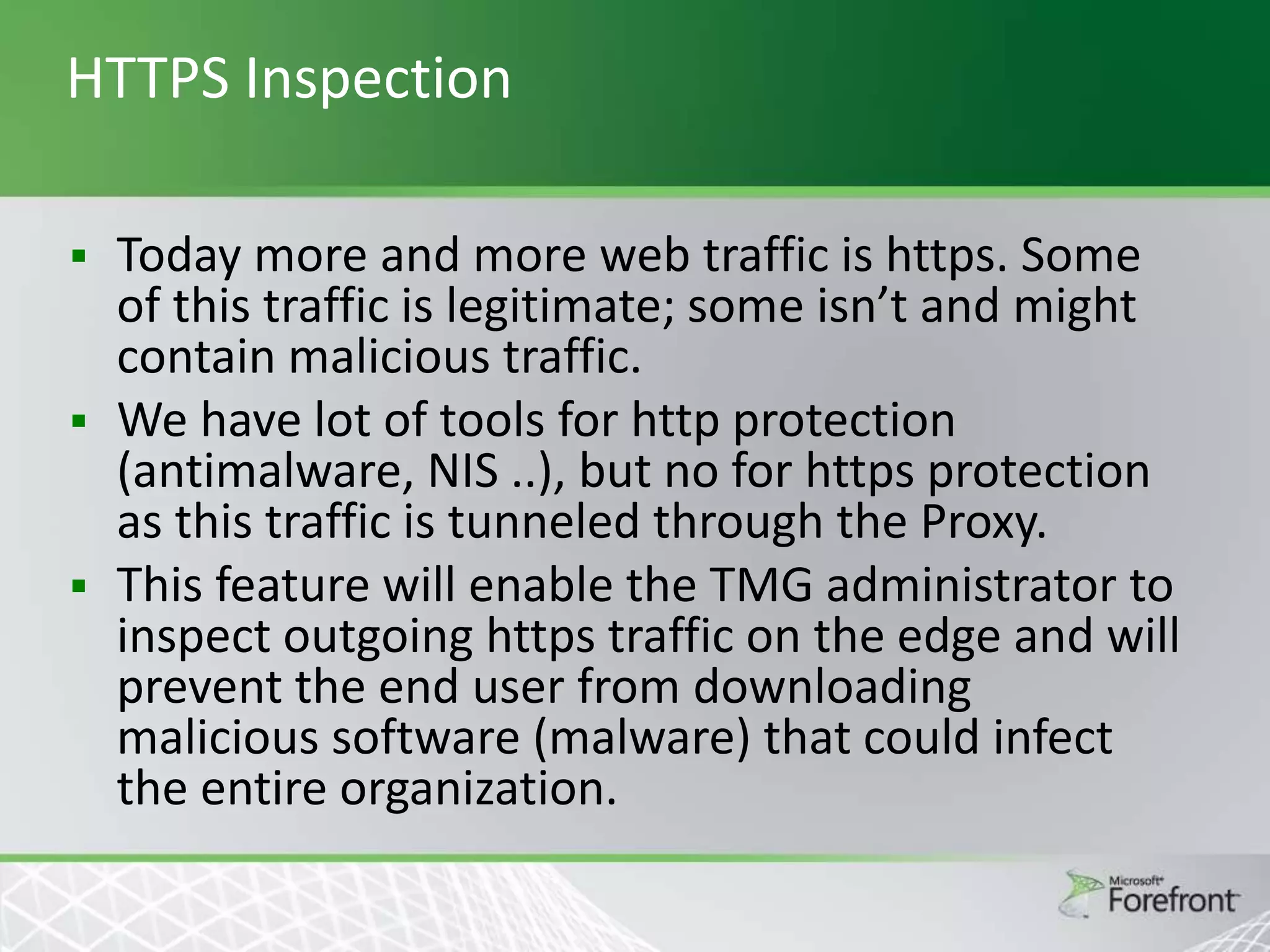 HTTPS Inspection
Today more and more web traffic is https. Some
of this traffic is legitimate; some isn’t and might
contain malicious traffic.
 We have lot of tools for http protection
(antimalware, NIS ..), but no for https protection
as this traffic is tunneled through the Proxy.
 This feature will enable the TMG administrator to
inspect outgoing https traffic on the edge and will
prevent the end user from downloading
malicious software (malware) that could infect
the entire organization.


 