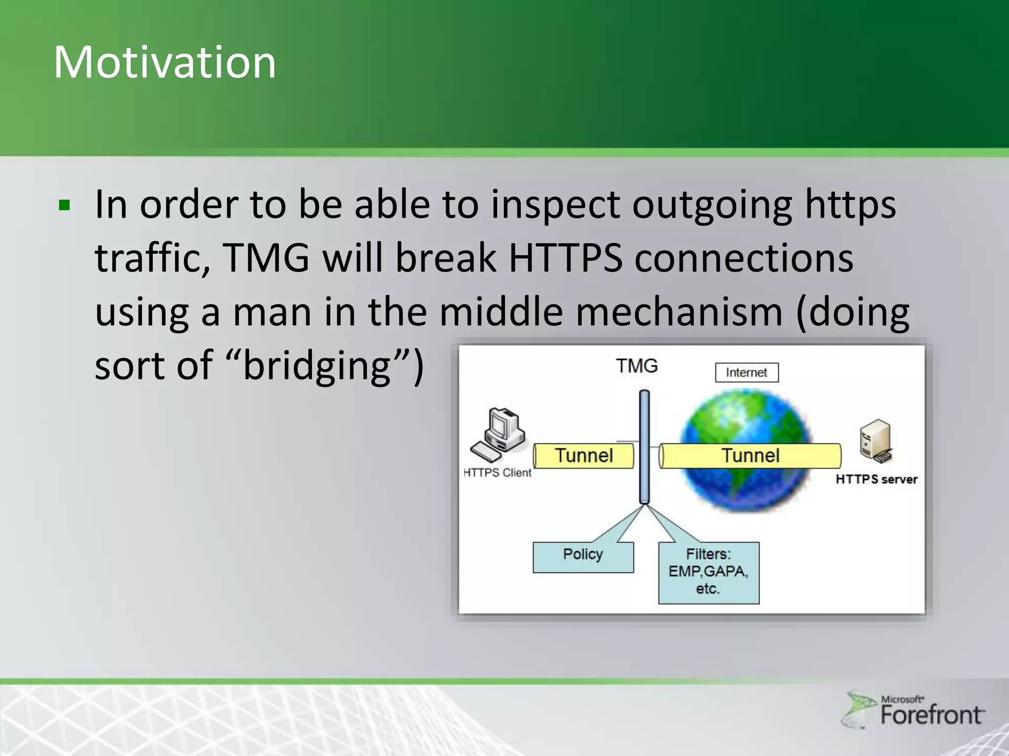 Motivation


In order to be able to inspect outgoing https
traffic, TMG will break HTTPS connections
using a man in the middle mechanism (doing
sort of “bridging”)

 