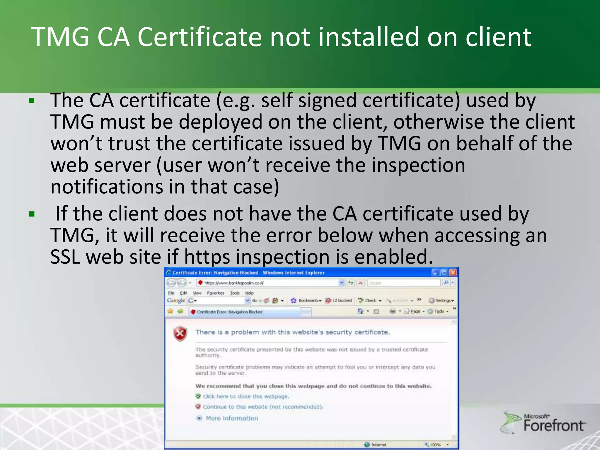 TMG CA Certificate not installed on client
The CA certificate (e.g. self signed certificate) used by
TMG must be deployed on the client, otherwise the client
won’t trust the certificate issued by TMG on behalf of the
web server (user won’t receive the inspection
notifications in that case)
 If the client does not have the CA certificate used by
TMG, it will receive the error below when accessing an
SSL web site if https inspection is enabled.


 