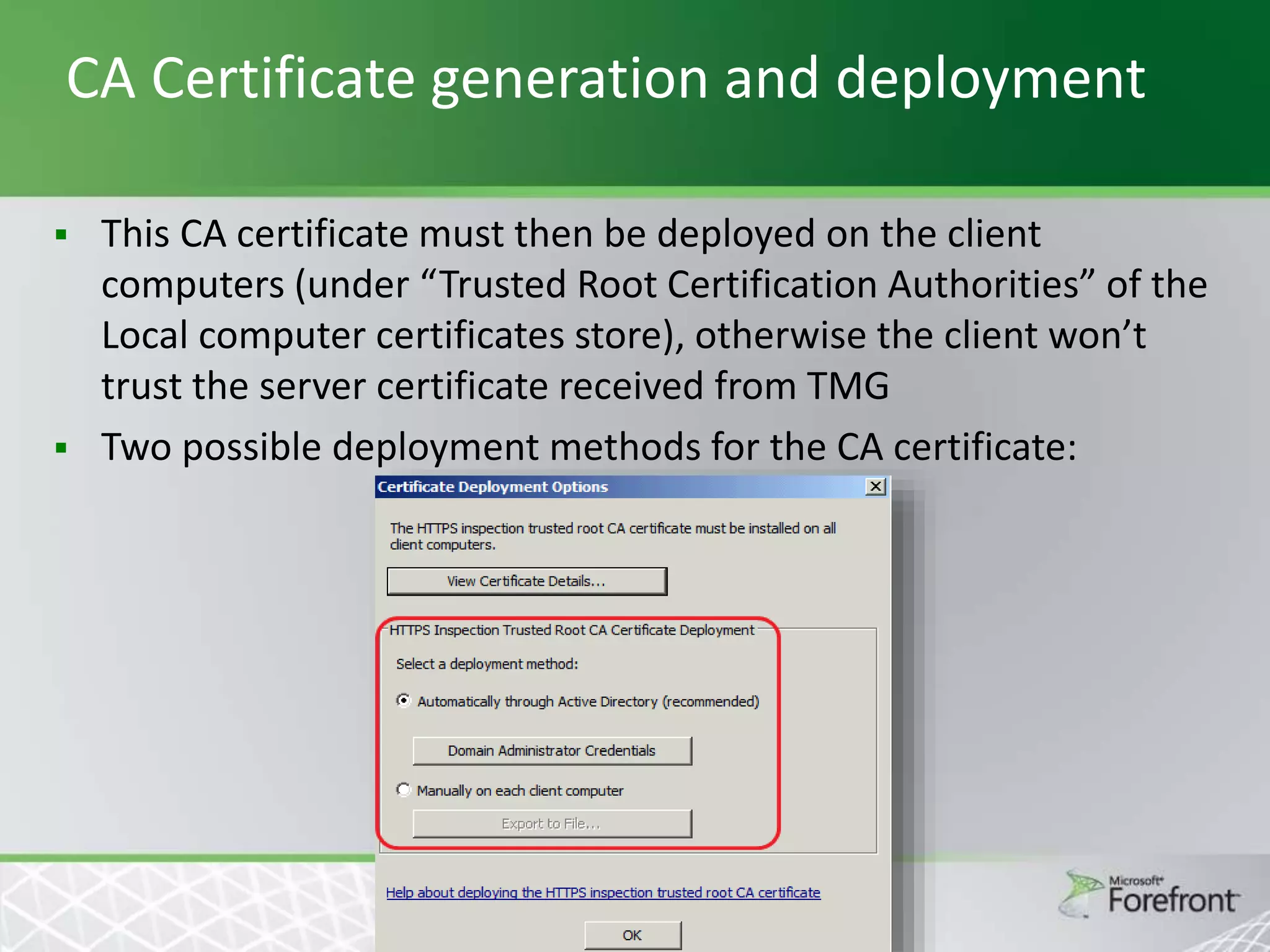 CA Certificate generation and deployment




This CA certificate must then be deployed on the client
computers (under “Trusted Root Certification Authorities” of the
Local computer certificates store), otherwise the client won’t
trust the server certificate received from TMG
Two possible deployment methods for the CA certificate:

 
