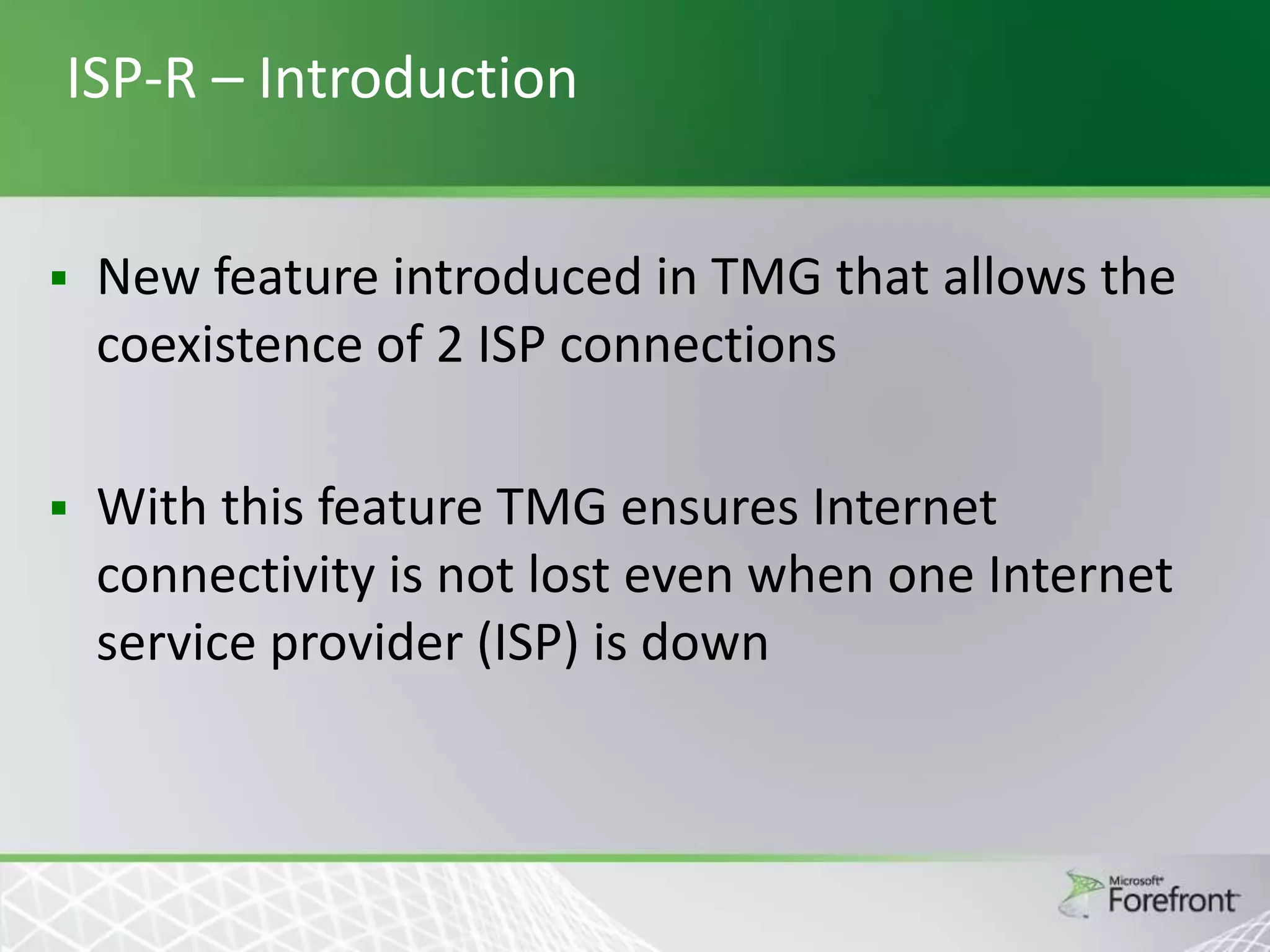 ISP-R – Introduction


New feature introduced in TMG that allows the
coexistence of 2 ISP connections



With this feature TMG ensures Internet
connectivity is not lost even when one Internet
service provider (ISP) is down

 
