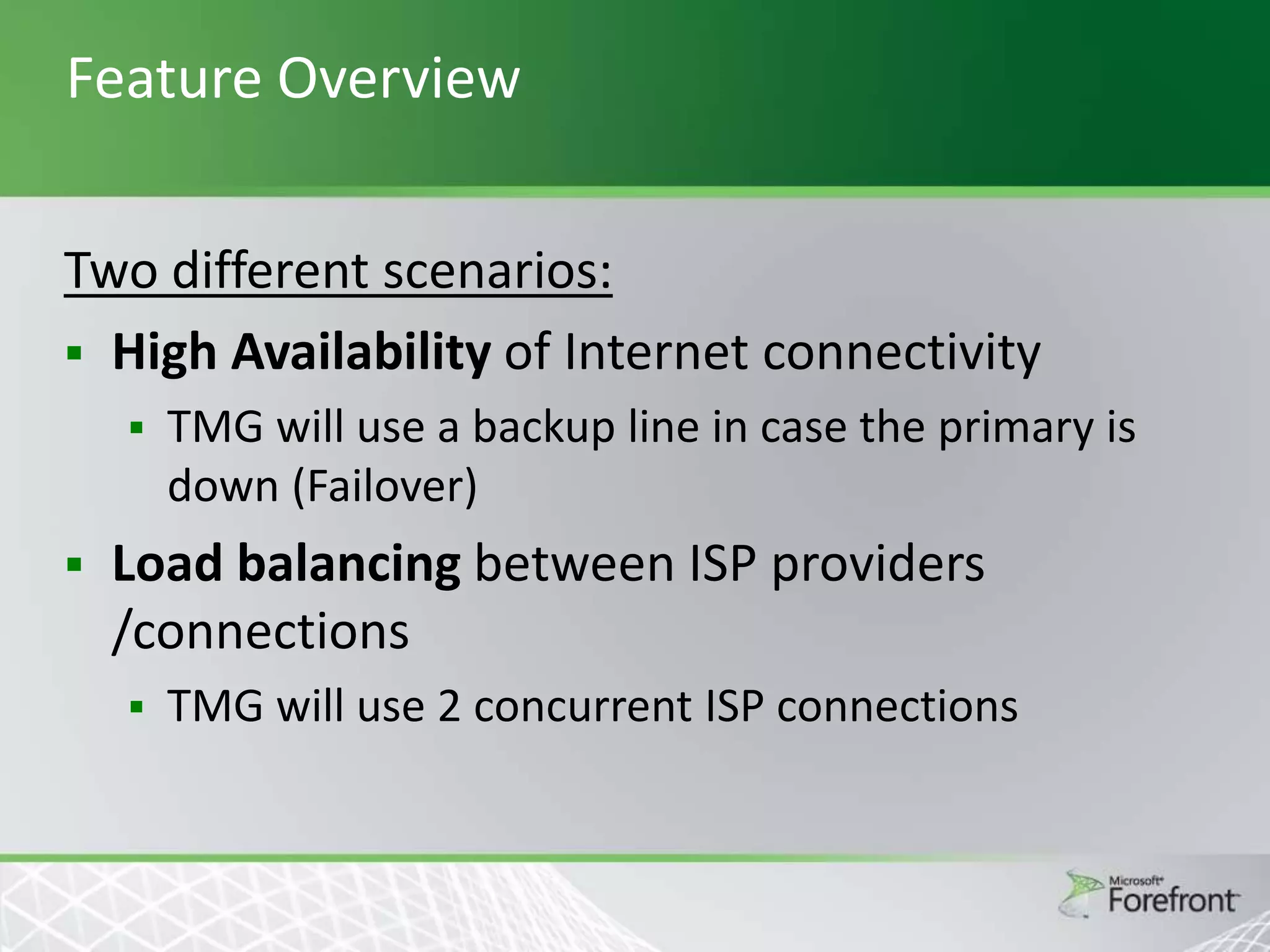 Feature Overview
Two different scenarios:
 High Availability of Internet connectivity




TMG will use a backup line in case the primary is
down (Failover)

Load balancing between ISP providers
/connections


TMG will use 2 concurrent ISP connections

 