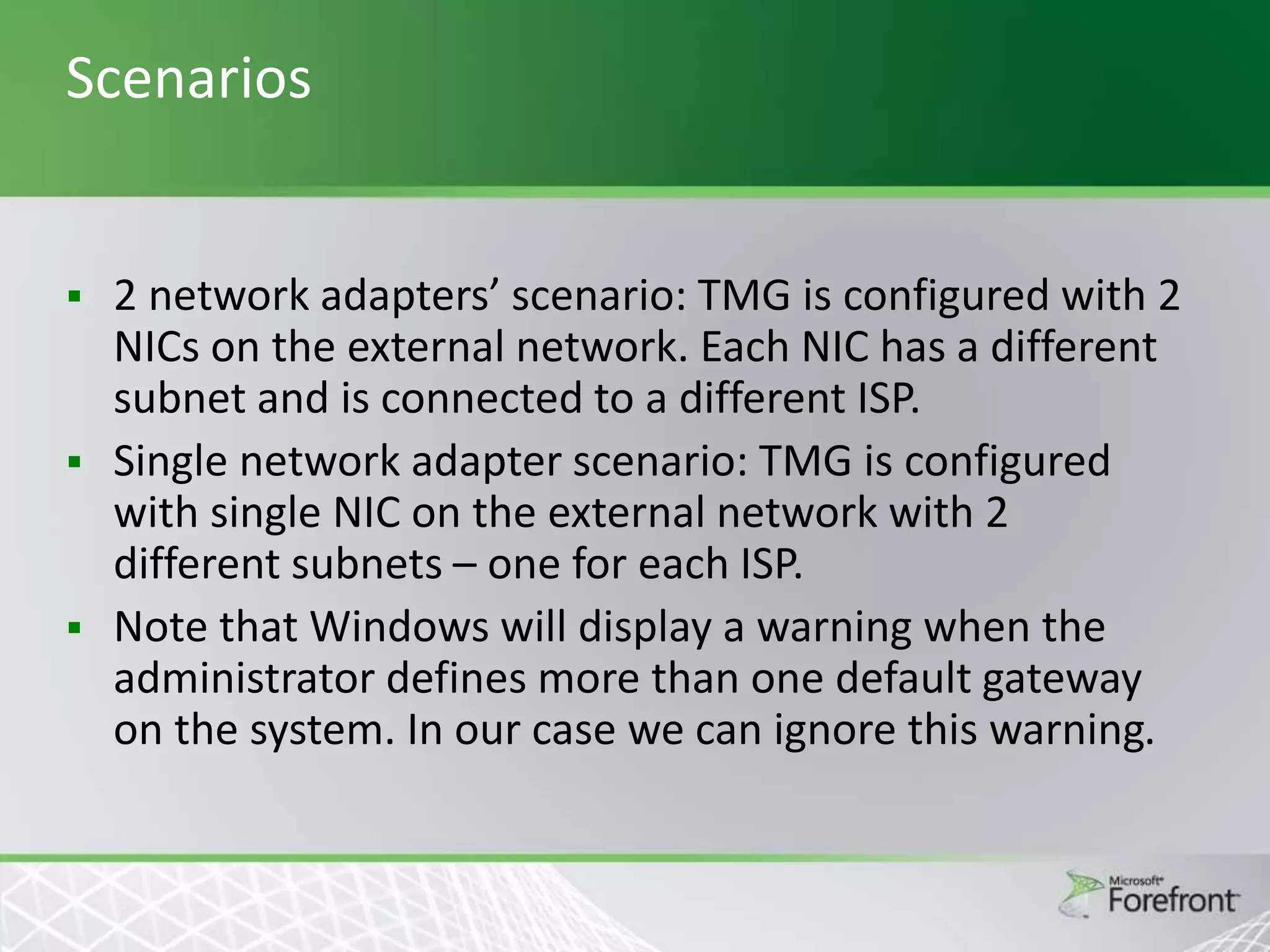Scenarios

2 network adapters’ scenario: TMG is configured with 2
NICs on the external network. Each NIC has a different
subnet and is connected to a different ISP.
 Single network adapter scenario: TMG is configured
with single NIC on the external network with 2
different subnets – one for each ISP.
 Note that Windows will display a warning when the
administrator defines more than one default gateway
on the system. In our case we can ignore this warning.


 