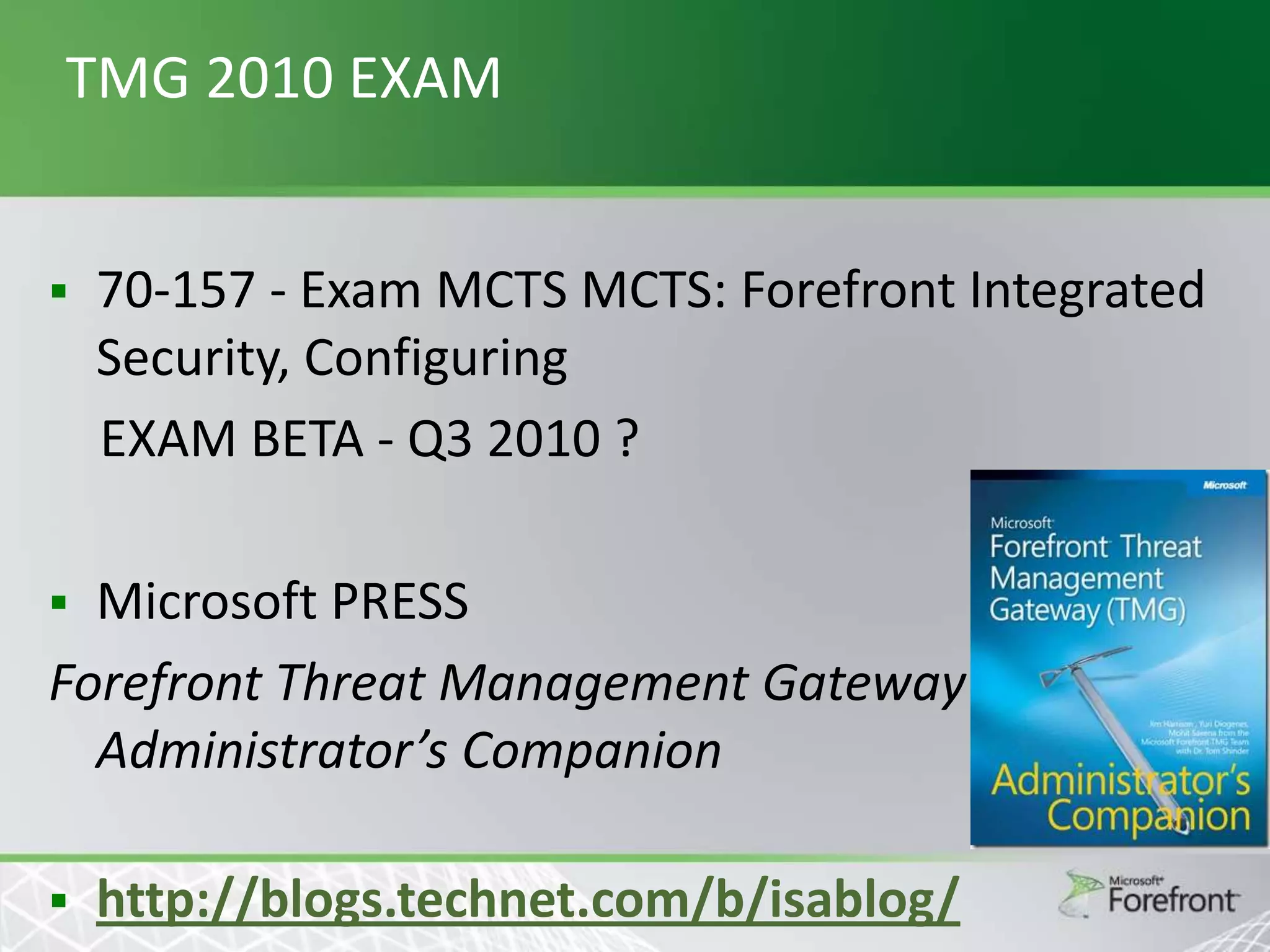 TMG 2010 EXAM


70-157 - Exam MCTS MCTS: Forefront Integrated
Security, Configuring
EXAM BETA - Q3 2010 ?

Microsoft PRESS
Forefront Threat Management Gateway
Administrator’s Companion




http://blogs.technet.com/b/isablog/

 