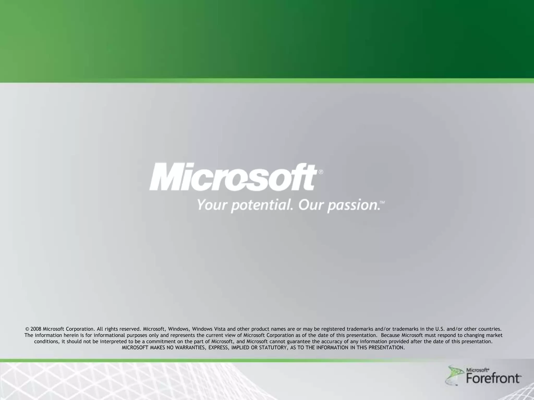 © 2008 Microsoft Corporation. All rights reserved. Microsoft, Windows, Windows Vista and other product names are or may be registered trademarks and/or trademarks in the U.S. and/or other countries.
The information herein is for informational purposes only and represents the current view of Microsoft Corporation as of the date of this presentation. Because Microsoft must respond to changing market
conditions, it should not be interpreted to be a commitment on the part of Microsoft, and Microsoft cannot guarantee the accuracy of any information provided after the date of this presentation.
MICROSOFT MAKES NO WARRANTIES, EXPRESS, IMPLIED OR STATUTORY, AS TO THE INFORMATION IN THIS PRESENTATION.

 