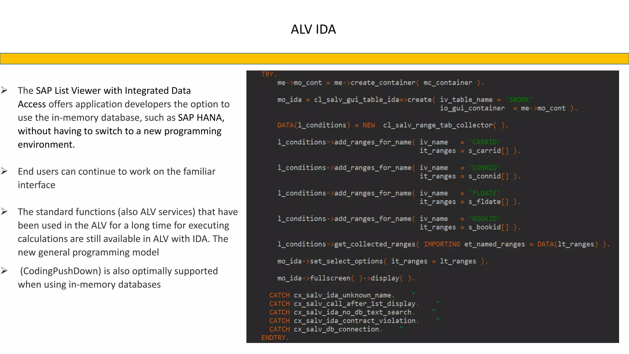ALV IDA
 The SAP List Viewer with Integrated Data
Access offers application developers the option to
use the in-memory database, such as SAP HANA,
without having to switch to a new programming
environment.
 End users can continue to work on the familiar
interface
 The standard functions (also ALV services) that have
been used in the ALV for a long time for executing
calculations are still available in ALV with IDA. The
new general programming model
 (CodingPushDown) is also optimally supported
when using in-memory databases
 