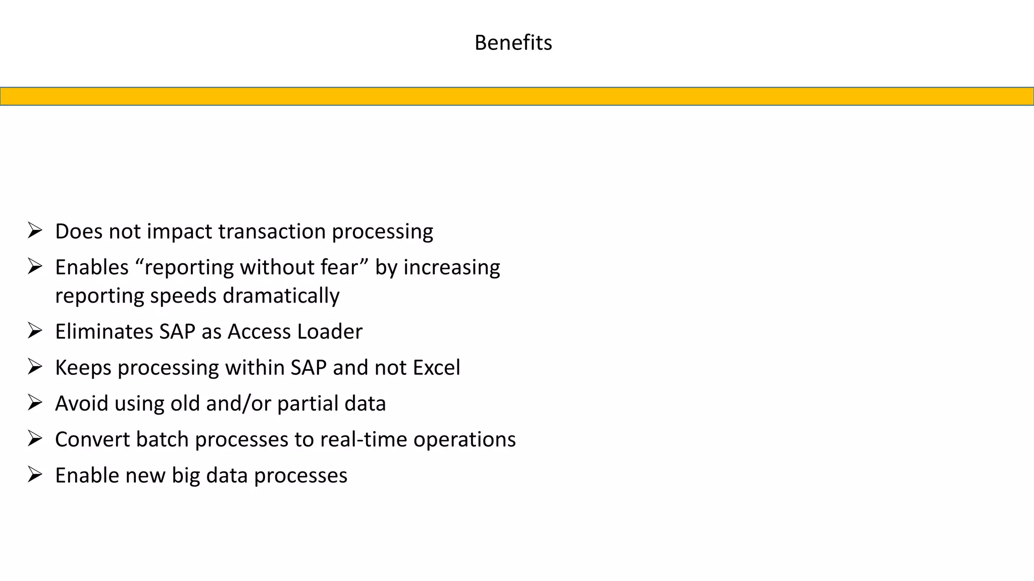Benefits
 Does not impact transaction processing
 Enables “reporting without fear” by increasing
reporting speeds dramatically
 Eliminates SAP as Access Loader
 Keeps processing within SAP and not Excel
 Avoid using old and/or partial data
 Convert batch processes to real-time operations
 Enable new big data processes
 
