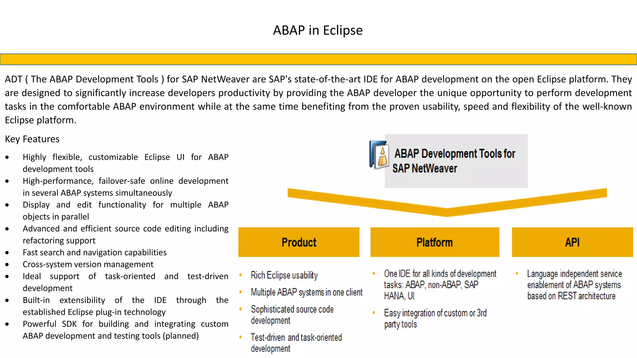 ABAP in Eclipse
ADT ( The ABAP Development Tools ) for SAP NetWeaver are SAP's state-of-the-art IDE for ABAP development on the open Eclipse platform. They
are designed to significantly increase developers productivity by providing the ABAP developer the unique opportunity to perform development
tasks in the comfortable ABAP environment while at the same time benefiting from the proven usability, speed and flexibility of the well-known
Eclipse platform.
Key Features
 Highly flexible, customizable Eclipse UI for ABAP
development tools
 High-performance, failover-safe online development
in several ABAP systems simultaneously
 Display and edit functionality for multiple ABAP
objects in parallel
 Advanced and efficient source code editing including
refactoring support
 Fast search and navigation capabilities
 Cross-system version management
 Ideal support of task-oriented and test-driven
development
 Built-in extensibility of the IDE through the
established Eclipse plug-in technology
 Powerful SDK for building and integrating custom
ABAP development and testing tools (planned)
 