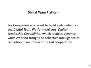 Digital Team Platform
2
For Companies who want to build agile networks,
the Digital Team Platform delivers Digital
Leadership Capabilities which enables dynamic
value creation trough the collective intelligence of
cross-boundary interactions and cooperation.
 