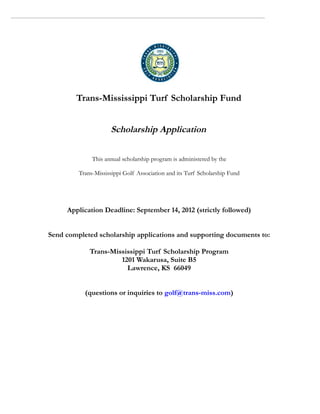 Trans-Mississippi Turf Scholarship Fund


                     Scholarship Application

              This annual scholarship program is administered by the

         Trans-Mississippi Golf Association and its Turf Scholarship Fund




     Application Deadline: September 14, 2012 (strictly followed)


Send completed scholarship applications and supporting documents to:

             Trans-Mississippi Turf Scholarship Program
                      1201 Wakarusa, Suite B5
                        Lawrence, KS 66049


           (questions or inquiries to golf@trans-miss.com)
 