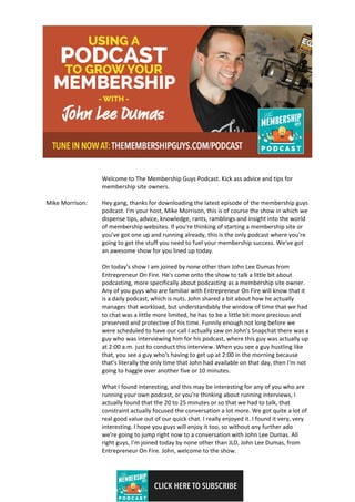 CLICK HERE TO SUBSCRIBE
Welcome to The Membership Guys Podcast. Kick ass advice and tips for
membership site owners.
Mike Morrison: Hey gang, thanks for downloading the latest episode of the membership guys
podcast. I'm your host, Mike Morrison, this is of course the show in which we
dispense tips, advice, knowledge, rants, ramblings and insight into the world
of membership websites. If you're thinking of starting a membership site or
you've got one up and running already, this is the only podcast where you're
going to get the stuff you need to fuel your membership success. We've got
an awesome show for you lined up today.
On today's show I am joined by none other than John Lee Dumas from
Entrepreneur On Fire. He's come onto the show to talk a little bit about
podcasting, more specifically about podcasting as a membership site owner.
Any of you guys who are familiar with Entrepreneur On Fire will know that it
is a daily podcast, which is nuts. John shared a bit about how he actually
manages that workload, but understandably the window of time that we had
to chat was a little more limited, he has to be a little bit more precious and
preserved and protective of his time. Funnily enough not long before we
were scheduled to have our call I actually saw on John's Snapchat there was a
guy who was interviewing him for his podcast, where this guy was actually up
at 2:00 a.m. just to conduct this interview. When you see a guy hustling like
that, you see a guy who's having to get up at 2:00 in the morning because
that's literally the only time that John had available on that day, then I'm not
going to haggle over another five or 10 minutes.
What I found interesting, and this may be interesting for any of you who are
running your own podcast, or you're thinking about running interviews, I
actually found that the 20 to 25 minutes or so that we had to talk, that
constraint actually focused the conversation a lot more. We got quite a lot of
real good value out of our quick chat. I really enjoyed it. I found it very, very
interesting. I hope you guys will enjoy it too, so without any further ado
we're going to jump right now to a conversation with John Lee Dumas. All
right guys, I'm joined today by none other than JLD, John Lee Dumas, from
Entrepreneur On Fire. John, welcome to the show.
 