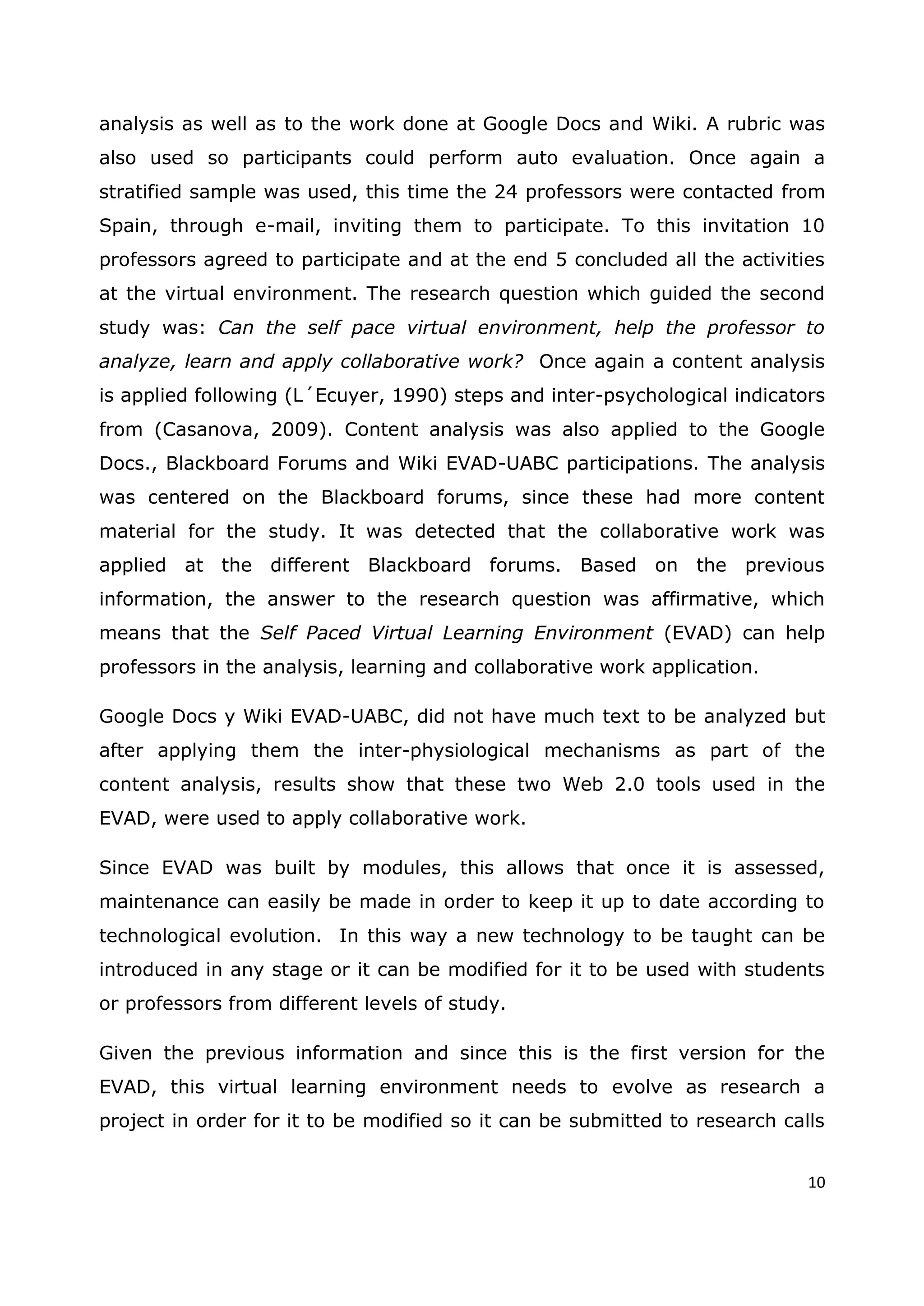 10
analysis as well as to the work done at Google Docs and Wiki. A rubric was
also used so participants could perform auto evaluation. Once again a
stratified sample was used, this time the 24 professors were contacted from
Spain, through e-mail, inviting them to participate. To this invitation 10
professors agreed to participate and at the end 5 concluded all the activities
at the virtual environment. The research question which guided the second
study was: Can the self pace virtual environment, help the professor to
analyze, learn and apply collaborative work? Once again a content analysis
is applied following (L´Ecuyer, 1990) steps and inter-psychological indicators
from (Casanova, 2009). Content analysis was also applied to the Google
Docs., Blackboard Forums and Wiki EVAD-UABC participations. The analysis
was centered on the Blackboard forums, since these had more content
material for the study. It was detected that the collaborative work was
applied at the different Blackboard forums. Based on the previous
information, the answer to the research question was affirmative, which
means that the Self Paced Virtual Learning Environment (EVAD) can help
professors in the analysis, learning and collaborative work application.
Google Docs y Wiki EVAD-UABC, did not have much text to be analyzed but
after applying them the inter-physiological mechanisms as part of the
content analysis, results show that these two Web 2.0 tools used in the
EVAD, were used to apply collaborative work.
Since EVAD was built by modules, this allows that once it is assessed,
maintenance can easily be made in order to keep it up to date according to
technological evolution. In this way a new technology to be taught can be
introduced in any stage or it can be modified for it to be used with students
or professors from different levels of study.
Given the previous information and since this is the first version for the
EVAD, this virtual learning environment needs to evolve as research a
project in order for it to be modified so it can be submitted to research calls
 
