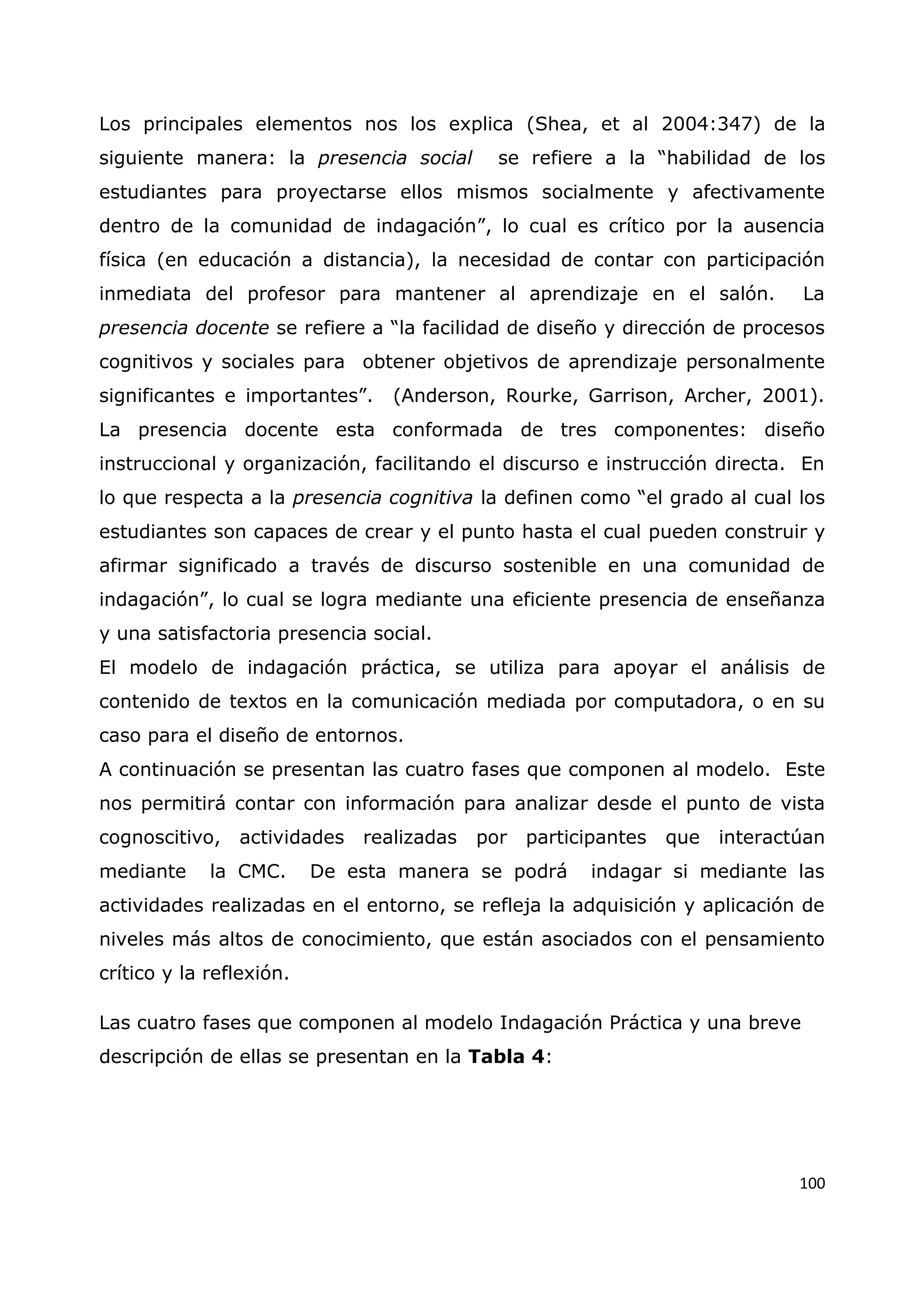 100
Los principales elementos nos los explica (Shea, et al 2004:347) de la
siguiente manera: la presencia social se refiere a la “habilidad de los
estudiantes para proyectarse ellos mismos socialmente y afectivamente
dentro de la comunidad de indagación”, lo cual es crítico por la ausencia
física (en educación a distancia), la necesidad de contar con participación
inmediata del profesor para mantener al aprendizaje en el salón. La
presencia docente se refiere a “la facilidad de diseño y dirección de procesos
cognitivos y sociales para obtener objetivos de aprendizaje personalmente
significantes e importantes”. (Anderson, Rourke, Garrison, Archer, 2001).
La presencia docente esta conformada de tres componentes: diseño
instruccional y organización, facilitando el discurso e instrucción directa. En
lo que respecta a la presencia cognitiva la definen como “el grado al cual los
estudiantes son capaces de crear y el punto hasta el cual pueden construir y
afirmar significado a través de discurso sostenible en una comunidad de
indagación”, lo cual se logra mediante una eficiente presencia de enseñanza
y una satisfactoria presencia social.
El modelo de indagación práctica, se utiliza para apoyar el análisis de
contenido de textos en la comunicación mediada por computadora, o en su
caso para el diseño de entornos.
A continuación se presentan las cuatro fases que componen al modelo. Este
nos permitirá contar con información para analizar desde el punto de vista
cognoscitivo, actividades realizadas por participantes que interactúan
mediante la CMC. De esta manera se podrá indagar si mediante las
actividades realizadas en el entorno, se refleja la adquisición y aplicación de
niveles más altos de conocimiento, que están asociados con el pensamiento
crítico y la reflexión.
Las cuatro fases que componen al modelo Indagación Práctica y una breve
descripción de ellas se presentan en la Tabla 4:
 