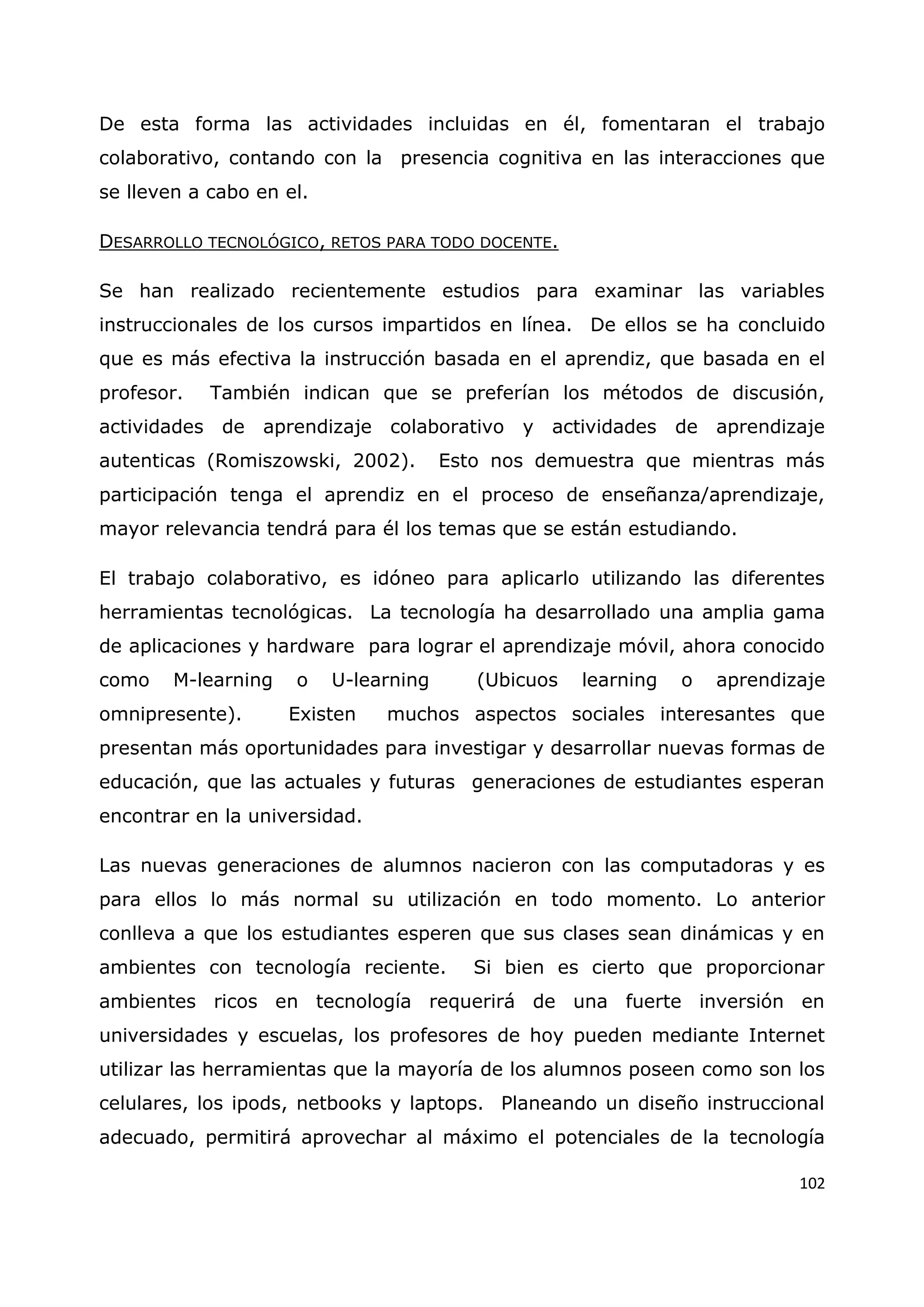 102
De esta forma las actividades incluidas en él, fomentaran el trabajo
colaborativo, contando con la presencia cognitiva en las interacciones que
se lleven a cabo en el.
DESARROLLO TECNOLÓGICO, RETOS PARA TODO DOCENTE.
Se han realizado recientemente estudios para examinar las variables
instruccionales de los cursos impartidos en línea. De ellos se ha concluido
que es más efectiva la instrucción basada en el aprendiz, que basada en el
profesor. También indican que se preferían los métodos de discusión,
actividades de aprendizaje colaborativo y actividades de aprendizaje
autenticas (Romiszowski, 2002). Esto nos demuestra que mientras más
participación tenga el aprendiz en el proceso de enseñanza/aprendizaje,
mayor relevancia tendrá para él los temas que se están estudiando.
El trabajo colaborativo, es idóneo para aplicarlo utilizando las diferentes
herramientas tecnológicas. La tecnología ha desarrollado una amplia gama
de aplicaciones y hardware para lograr el aprendizaje móvil, ahora conocido
como M-learning o U-learning (Ubicuos learning o aprendizaje
omnipresente). Existen muchos aspectos sociales interesantes que
presentan más oportunidades para investigar y desarrollar nuevas formas de
educación, que las actuales y futuras generaciones de estudiantes esperan
encontrar en la universidad.
Las nuevas generaciones de alumnos nacieron con las computadoras y es
para ellos lo más normal su utilización en todo momento. Lo anterior
conlleva a que los estudiantes esperen que sus clases sean dinámicas y en
ambientes con tecnología reciente. Si bien es cierto que proporcionar
ambientes ricos en tecnología requerirá de una fuerte inversión en
universidades y escuelas, los profesores de hoy pueden mediante Internet
utilizar las herramientas que la mayoría de los alumnos poseen como son los
celulares, los ipods, netbooks y laptops. Planeando un diseño instruccional
adecuado, permitirá aprovechar al máximo el potenciales de la tecnología
 