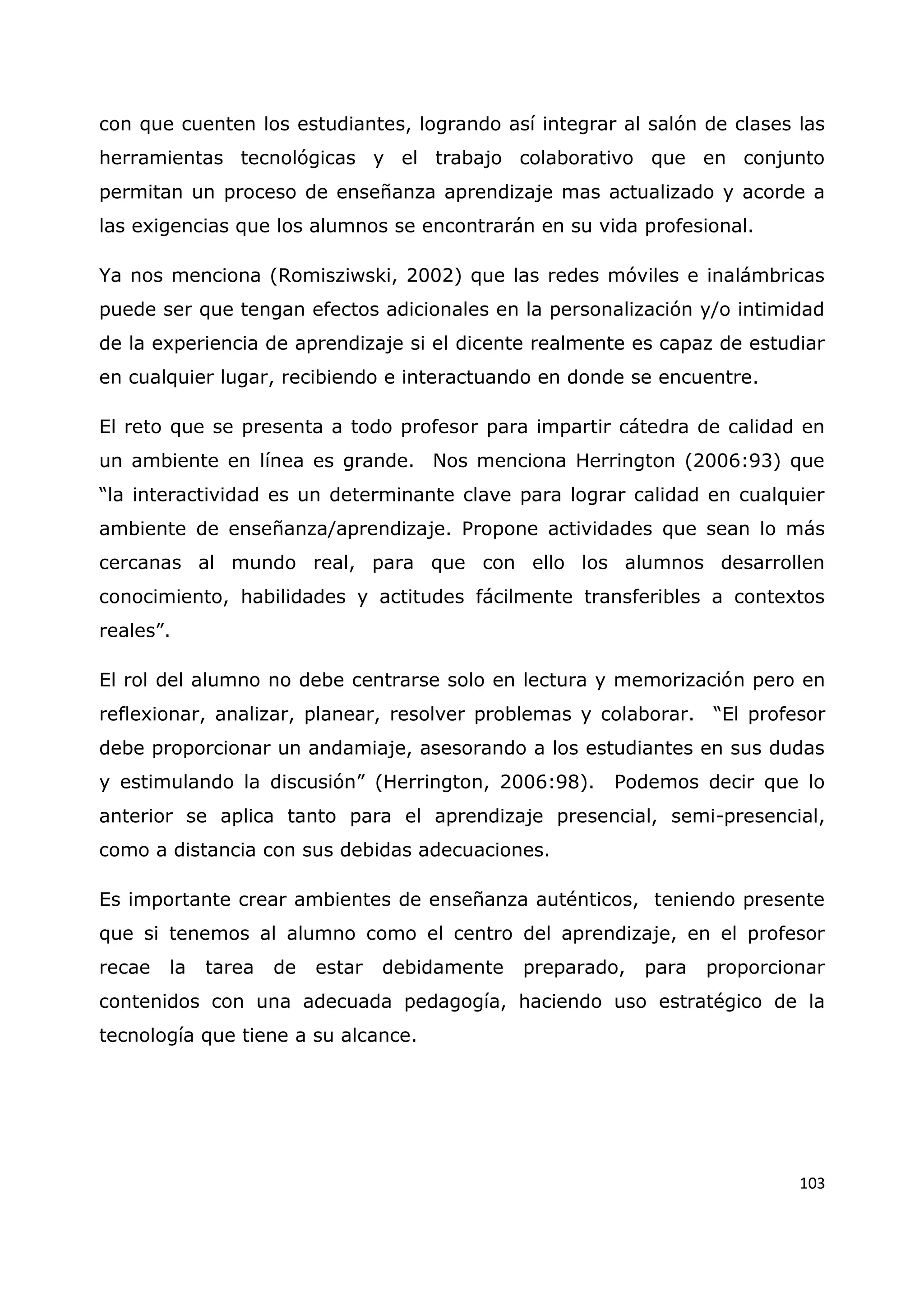 103
con que cuenten los estudiantes, logrando así integrar al salón de clases las
herramientas tecnológicas y el trabajo colaborativo que en conjunto
permitan un proceso de enseñanza aprendizaje mas actualizado y acorde a
las exigencias que los alumnos se encontrarán en su vida profesional.
Ya nos menciona (Romisziwski, 2002) que las redes móviles e inalámbricas
puede ser que tengan efectos adicionales en la personalización y/o intimidad
de la experiencia de aprendizaje si el dicente realmente es capaz de estudiar
en cualquier lugar, recibiendo e interactuando en donde se encuentre.
El reto que se presenta a todo profesor para impartir cátedra de calidad en
un ambiente en línea es grande. Nos menciona Herrington (2006:93) que
“la interactividad es un determinante clave para lograr calidad en cualquier
ambiente de enseñanza/aprendizaje. Propone actividades que sean lo más
cercanas al mundo real, para que con ello los alumnos desarrollen
conocimiento, habilidades y actitudes fácilmente transferibles a contextos
reales”.
El rol del alumno no debe centrarse solo en lectura y memorización pero en
reflexionar, analizar, planear, resolver problemas y colaborar. “El profesor
debe proporcionar un andamiaje, asesorando a los estudiantes en sus dudas
y estimulando la discusión” (Herrington, 2006:98). Podemos decir que lo
anterior se aplica tanto para el aprendizaje presencial, semi-presencial,
como a distancia con sus debidas adecuaciones.
Es importante crear ambientes de enseñanza auténticos, teniendo presente
que si tenemos al alumno como el centro del aprendizaje, en el profesor
recae la tarea de estar debidamente preparado, para proporcionar
contenidos con una adecuada pedagogía, haciendo uso estratégico de la
tecnología que tiene a su alcance.
 