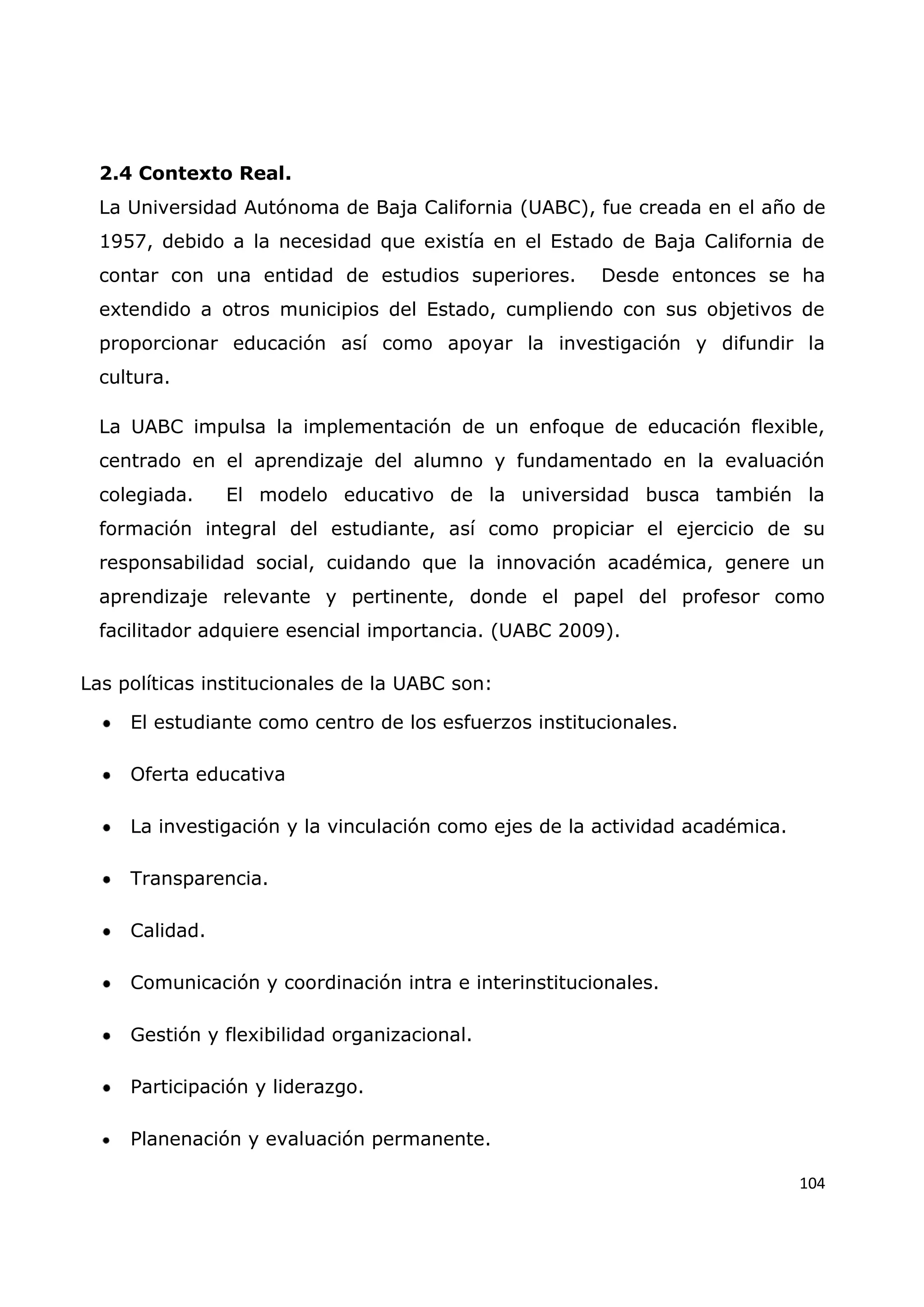 104
2.4 Contexto Real.
La Universidad Autónoma de Baja California (UABC), fue creada en el año de
1957, debido a la necesidad que existía en el Estado de Baja California de
contar con una entidad de estudios superiores. Desde entonces se ha
extendido a otros municipios del Estado, cumpliendo con sus objetivos de
proporcionar educación así como apoyar la investigación y difundir la
cultura.
La UABC impulsa la implementación de un enfoque de educación flexible,
centrado en el aprendizaje del alumno y fundamentado en la evaluación
colegiada. El modelo educativo de la universidad busca también la
formación integral del estudiante, así como propiciar el ejercicio de su
responsabilidad social, cuidando que la innovación académica, genere un
aprendizaje relevante y pertinente, donde el papel del profesor como
facilitador adquiere esencial importancia. (UABC 2009).
Las políticas institucionales de la UABC son:
El estudiante como centro de los esfuerzos institucionales.
Oferta educativa
La investigación y la vinculación como ejes de la actividad académica.
Transparencia.
Calidad.
Comunicación y coordinación intra e interinstitucionales.
Gestión y flexibilidad organizacional.
Participación y liderazgo.
Planenación y evaluación permanente.
 