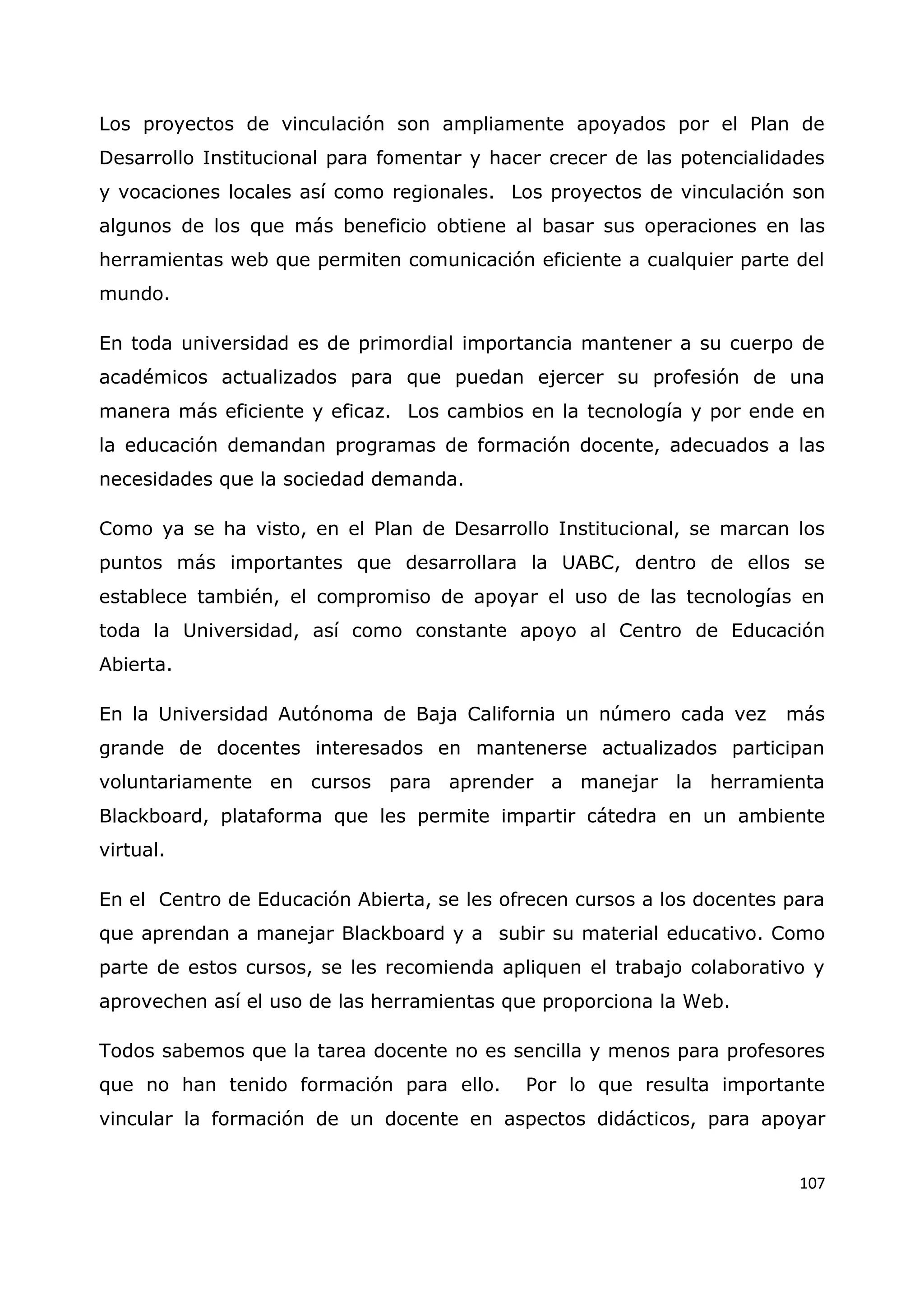 107
Los proyectos de vinculación son ampliamente apoyados por el Plan de
Desarrollo Institucional para fomentar y hacer crecer de las potencialidades
y vocaciones locales así como regionales. Los proyectos de vinculación son
algunos de los que más beneficio obtiene al basar sus operaciones en las
herramientas web que permiten comunicación eficiente a cualquier parte del
mundo.
En toda universidad es de primordial importancia mantener a su cuerpo de
académicos actualizados para que puedan ejercer su profesión de una
manera más eficiente y eficaz. Los cambios en la tecnología y por ende en
la educación demandan programas de formación docente, adecuados a las
necesidades que la sociedad demanda.
Como ya se ha visto, en el Plan de Desarrollo Institucional, se marcan los
puntos más importantes que desarrollara la UABC, dentro de ellos se
establece también, el compromiso de apoyar el uso de las tecnologías en
toda la Universidad, así como constante apoyo al Centro de Educación
Abierta.
En la Universidad Autónoma de Baja California un número cada vez más
grande de docentes interesados en mantenerse actualizados participan
voluntariamente en cursos para aprender a manejar la herramienta
Blackboard, plataforma que les permite impartir cátedra en un ambiente
virtual.
En el Centro de Educación Abierta, se les ofrecen cursos a los docentes para
que aprendan a manejar Blackboard y a subir su material educativo. Como
parte de estos cursos, se les recomienda apliquen el trabajo colaborativo y
aprovechen así el uso de las herramientas que proporciona la Web.
Todos sabemos que la tarea docente no es sencilla y menos para profesores
que no han tenido formación para ello. Por lo que resulta importante
vincular la formación de un docente en aspectos didácticos, para apoyar
 
