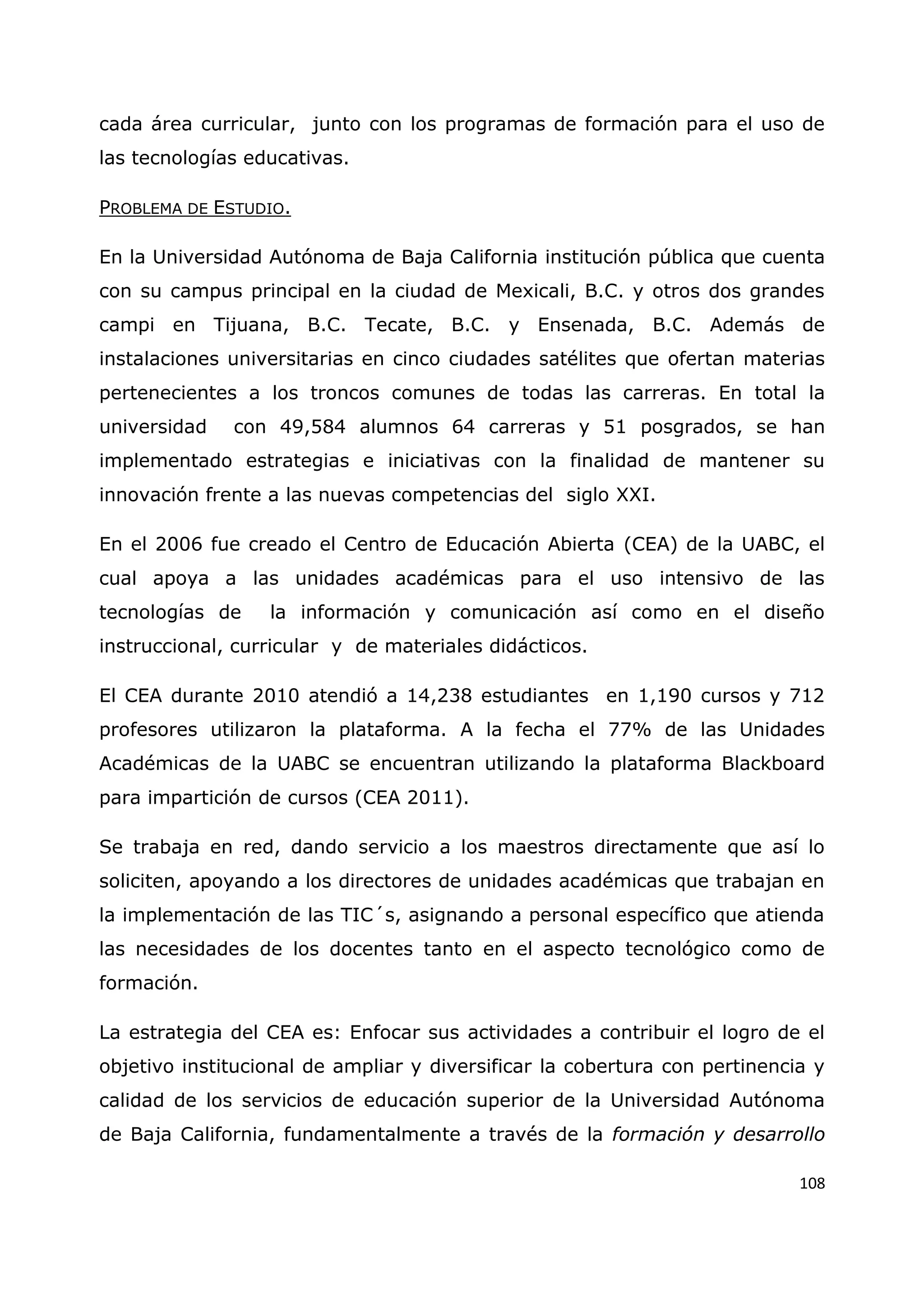 108
cada área curricular, junto con los programas de formación para el uso de
las tecnologías educativas.
PROBLEMA DE ESTUDIO.
En la Universidad Autónoma de Baja California institución pública que cuenta
con su campus principal en la ciudad de Mexicali, B.C. y otros dos grandes
campi en Tijuana, B.C. Tecate, B.C. y Ensenada, B.C. Además de
instalaciones universitarias en cinco ciudades satélites que ofertan materias
pertenecientes a los troncos comunes de todas las carreras. En total la
universidad con 49,584 alumnos 64 carreras y 51 posgrados, se han
implementado estrategias e iniciativas con la finalidad de mantener su
innovación frente a las nuevas competencias del siglo XXI.
En el 2006 fue creado el Centro de Educación Abierta (CEA) de la UABC, el
cual apoya a las unidades académicas para el uso intensivo de las
tecnologías de la información y comunicación así como en el diseño
instruccional, curricular y de materiales didácticos.
El CEA durante 2010 atendió a 14,238 estudiantes en 1,190 cursos y 712
profesores utilizaron la plataforma. A la fecha el 77% de las Unidades
Académicas de la UABC se encuentran utilizando la plataforma Blackboard
para impartición de cursos (CEA 2011).
Se trabaja en red, dando servicio a los maestros directamente que así lo
soliciten, apoyando a los directores de unidades académicas que trabajan en
la implementación de las TIC´s, asignando a personal específico que atienda
las necesidades de los docentes tanto en el aspecto tecnológico como de
formación.
La estrategia del CEA es: Enfocar sus actividades a contribuir el logro de el
objetivo institucional de ampliar y diversificar la cobertura con pertinencia y
calidad de los servicios de educación superior de la Universidad Autónoma
de Baja California, fundamentalmente a través de la formación y desarrollo
 