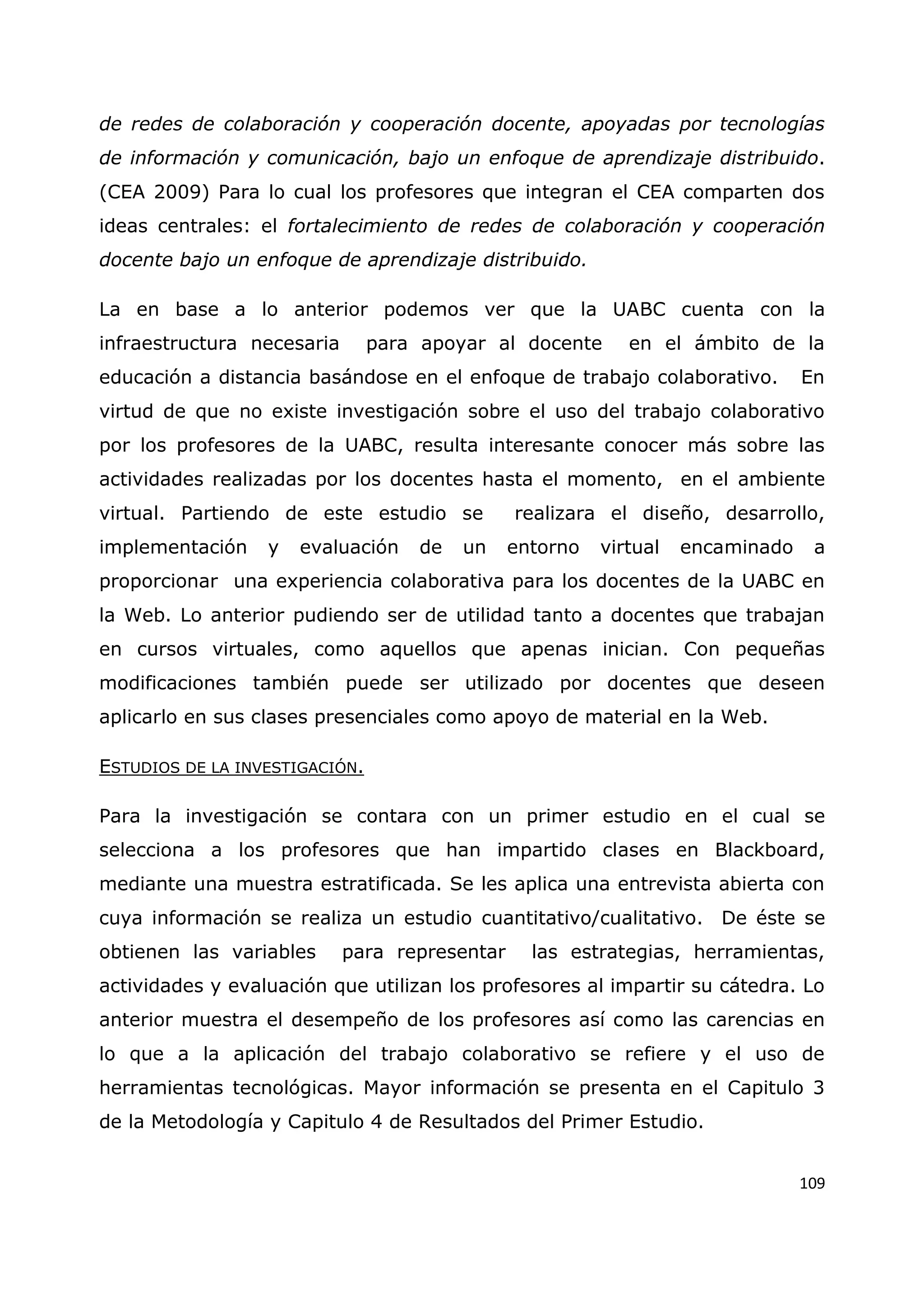 109
de redes de colaboración y cooperación docente, apoyadas por tecnologías
de información y comunicación, bajo un enfoque de aprendizaje distribuido.
(CEA 2009) Para lo cual los profesores que integran el CEA comparten dos
ideas centrales: el fortalecimiento de redes de colaboración y cooperación
docente bajo un enfoque de aprendizaje distribuido.
La en base a lo anterior podemos ver que la UABC cuenta con la
infraestructura necesaria para apoyar al docente en el ámbito de la
educación a distancia basándose en el enfoque de trabajo colaborativo. En
virtud de que no existe investigación sobre el uso del trabajo colaborativo
por los profesores de la UABC, resulta interesante conocer más sobre las
actividades realizadas por los docentes hasta el momento, en el ambiente
virtual. Partiendo de este estudio se realizara el diseño, desarrollo,
implementación y evaluación de un entorno virtual encaminado a
proporcionar una experiencia colaborativa para los docentes de la UABC en
la Web. Lo anterior pudiendo ser de utilidad tanto a docentes que trabajan
en cursos virtuales, como aquellos que apenas inician. Con pequeñas
modificaciones también puede ser utilizado por docentes que deseen
aplicarlo en sus clases presenciales como apoyo de material en la Web.
ESTUDIOS DE LA INVESTIGACIÓN.
Para la investigación se contara con un primer estudio en el cual se
selecciona a los profesores que han impartido clases en Blackboard,
mediante una muestra estratificada. Se les aplica una entrevista abierta con
cuya información se realiza un estudio cuantitativo/cualitativo. De éste se
obtienen las variables para representar las estrategias, herramientas,
actividades y evaluación que utilizan los profesores al impartir su cátedra. Lo
anterior muestra el desempeño de los profesores así como las carencias en
lo que a la aplicación del trabajo colaborativo se refiere y el uso de
herramientas tecnológicas. Mayor información se presenta en el Capitulo 3
de la Metodología y Capitulo 4 de Resultados del Primer Estudio.
 