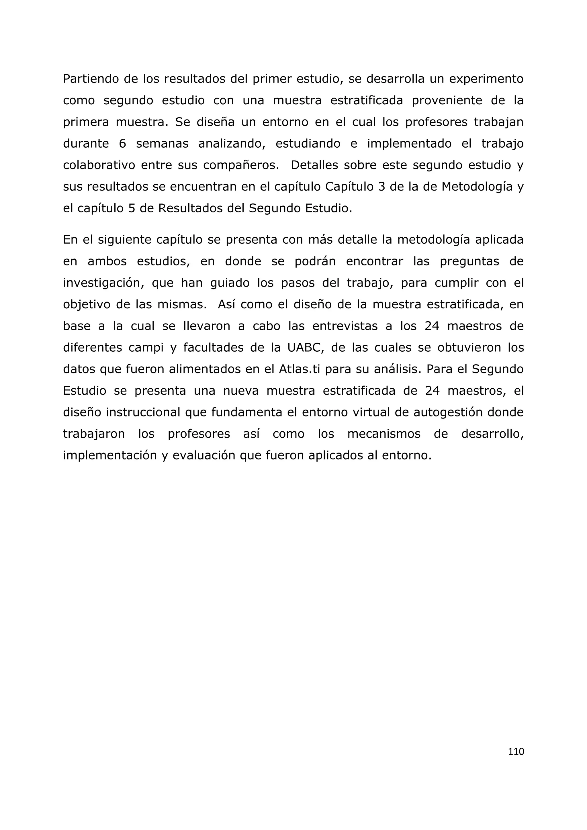 110
Partiendo de los resultados del primer estudio, se desarrolla un experimento
como segundo estudio con una muestra estratificada proveniente de la
primera muestra. Se diseña un entorno en el cual los profesores trabajan
durante 6 semanas analizando, estudiando e implementado el trabajo
colaborativo entre sus compañeros. Detalles sobre este segundo estudio y
sus resultados se encuentran en el capítulo Capítulo 3 de la de Metodología y
el capítulo 5 de Resultados del Segundo Estudio.
En el siguiente capítulo se presenta con más detalle la metodología aplicada
en ambos estudios, en donde se podrán encontrar las preguntas de
investigación, que han guiado los pasos del trabajo, para cumplir con el
objetivo de las mismas. Así como el diseño de la muestra estratificada, en
base a la cual se llevaron a cabo las entrevistas a los 24 maestros de
diferentes campi y facultades de la UABC, de las cuales se obtuvieron los
datos que fueron alimentados en el Atlas.ti para su análisis. Para el Segundo
Estudio se presenta una nueva muestra estratificada de 24 maestros, el
diseño instruccional que fundamenta el entorno virtual de autogestión donde
trabajaron los profesores así como los mecanismos de desarrollo,
implementación y evaluación que fueron aplicados al entorno.
 