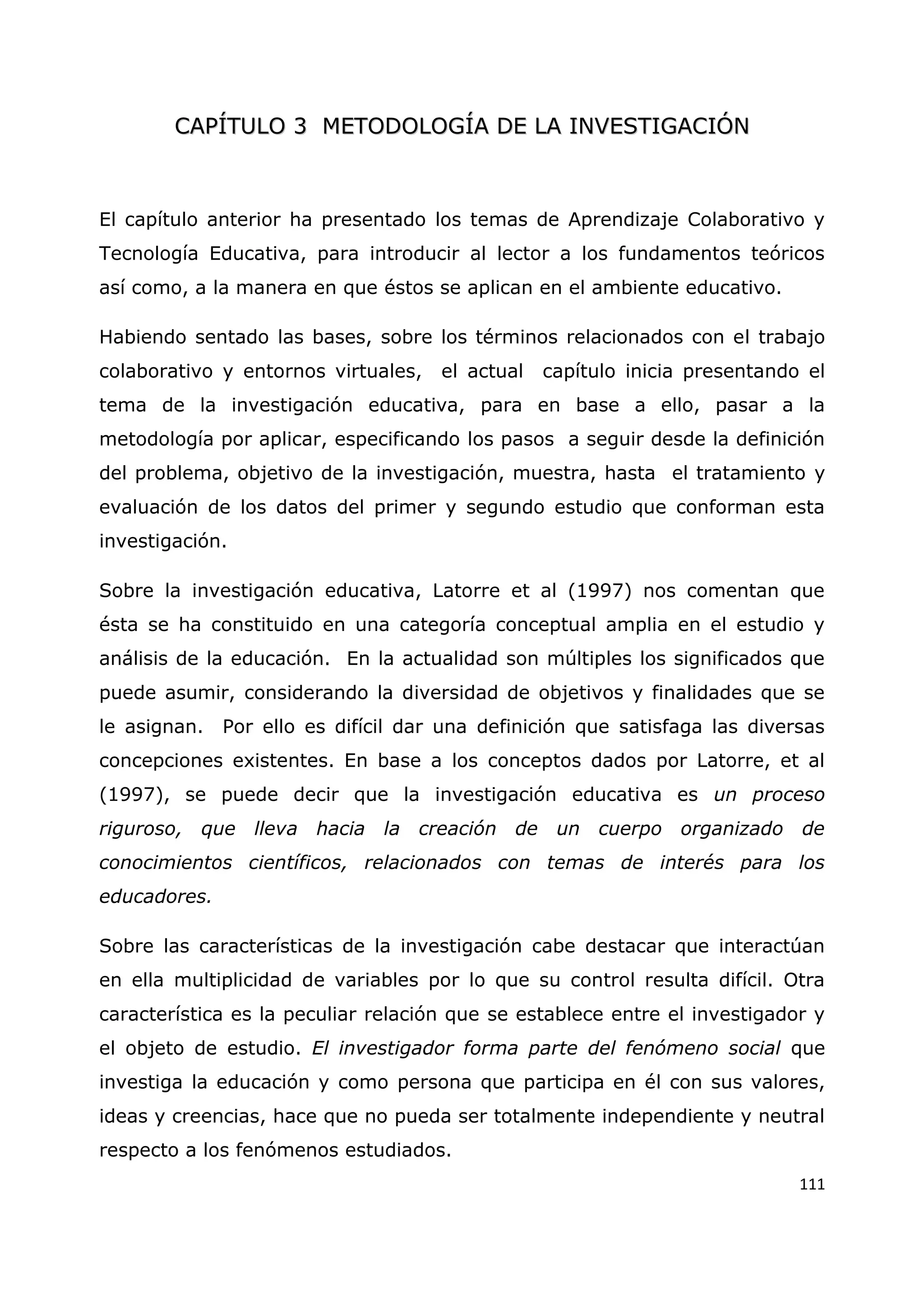 111
C
CA
AP
PÍ
ÍT
TU
UL
LO
O 3
3 M
ME
ET
TO
OD
DO
OL
LO
OG
GÍ
ÍA
A D
DE
E L
LA
A I
IN
NV
VE
ES
ST
TI
IG
GA
AC
CI
IÓ
ÓN
N
El capítulo anterior ha presentado los temas de Aprendizaje Colaborativo y
Tecnología Educativa, para introducir al lector a los fundamentos teóricos
así como, a la manera en que éstos se aplican en el ambiente educativo.
Habiendo sentado las bases, sobre los términos relacionados con el trabajo
colaborativo y entornos virtuales, el actual capítulo inicia presentando el
tema de la investigación educativa, para en base a ello, pasar a la
metodología por aplicar, especificando los pasos a seguir desde la definición
del problema, objetivo de la investigación, muestra, hasta el tratamiento y
evaluación de los datos del primer y segundo estudio que conforman esta
investigación.
Sobre la investigación educativa, Latorre et al (1997) nos comentan que
ésta se ha constituido en una categoría conceptual amplia en el estudio y
análisis de la educación. En la actualidad son múltiples los significados que
puede asumir, considerando la diversidad de objetivos y finalidades que se
le asignan. Por ello es difícil dar una definición que satisfaga las diversas
concepciones existentes. En base a los conceptos dados por Latorre, et al
(1997), se puede decir que la investigación educativa es un proceso
riguroso, que lleva hacia la creación de un cuerpo organizado de
conocimientos científicos, relacionados con temas de interés para los
educadores.
Sobre las características de la investigación cabe destacar que interactúan
en ella multiplicidad de variables por lo que su control resulta difícil. Otra
característica es la peculiar relación que se establece entre el investigador y
el objeto de estudio. El investigador forma parte del fenómeno social que
investiga la educación y como persona que participa en él con sus valores,
ideas y creencias, hace que no pueda ser totalmente independiente y neutral
respecto a los fenómenos estudiados.
 