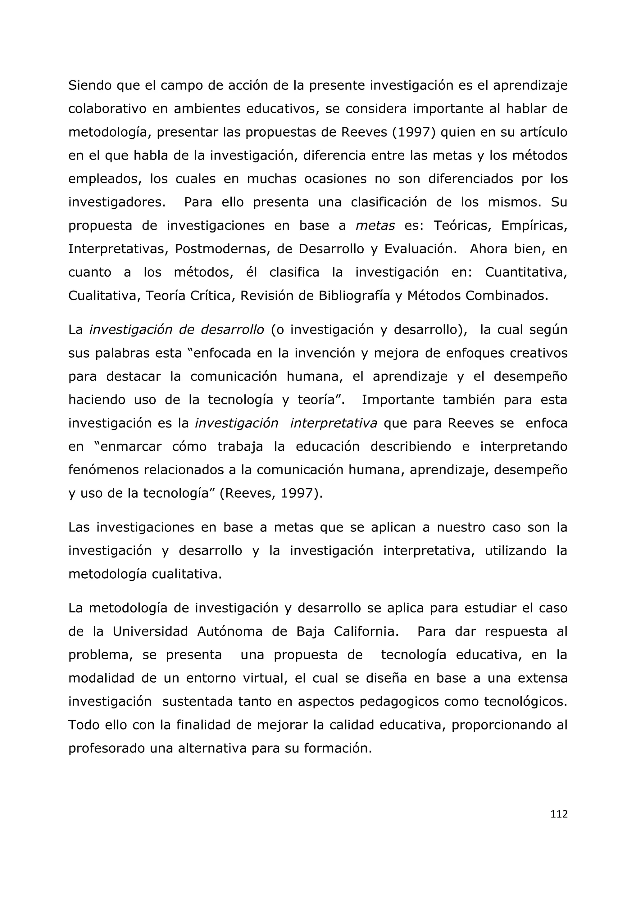112
Siendo que el campo de acción de la presente investigación es el aprendizaje
colaborativo en ambientes educativos, se considera importante al hablar de
metodología, presentar las propuestas de Reeves (1997) quien en su artículo
en el que habla de la investigación, diferencia entre las metas y los métodos
empleados, los cuales en muchas ocasiones no son diferenciados por los
investigadores. Para ello presenta una clasificación de los mismos. Su
propuesta de investigaciones en base a metas es: Teóricas, Empíricas,
Interpretativas, Postmodernas, de Desarrollo y Evaluación. Ahora bien, en
cuanto a los métodos, él clasifica la investigación en: Cuantitativa,
Cualitativa, Teoría Crítica, Revisión de Bibliografía y Métodos Combinados.
La investigación de desarrollo (o investigación y desarrollo), la cual según
sus palabras esta “enfocada en la invención y mejora de enfoques creativos
para destacar la comunicación humana, el aprendizaje y el desempeño
haciendo uso de la tecnología y teoría”. Importante también para esta
investigación es la investigación interpretativa que para Reeves se enfoca
en “enmarcar cómo trabaja la educación describiendo e interpretando
fenómenos relacionados a la comunicación humana, aprendizaje, desempeño
y uso de la tecnología” (Reeves, 1997).
Las investigaciones en base a metas que se aplican a nuestro caso son la
investigación y desarrollo y la investigación interpretativa, utilizando la
metodología cualitativa.
La metodología de investigación y desarrollo se aplica para estudiar el caso
de la Universidad Autónoma de Baja California. Para dar respuesta al
problema, se presenta una propuesta de tecnología educativa, en la
modalidad de un entorno virtual, el cual se diseña en base a una extensa
investigación sustentada tanto en aspectos pedagogicos como tecnológicos.
Todo ello con la finalidad de mejorar la calidad educativa, proporcionando al
profesorado una alternativa para su formación.
 