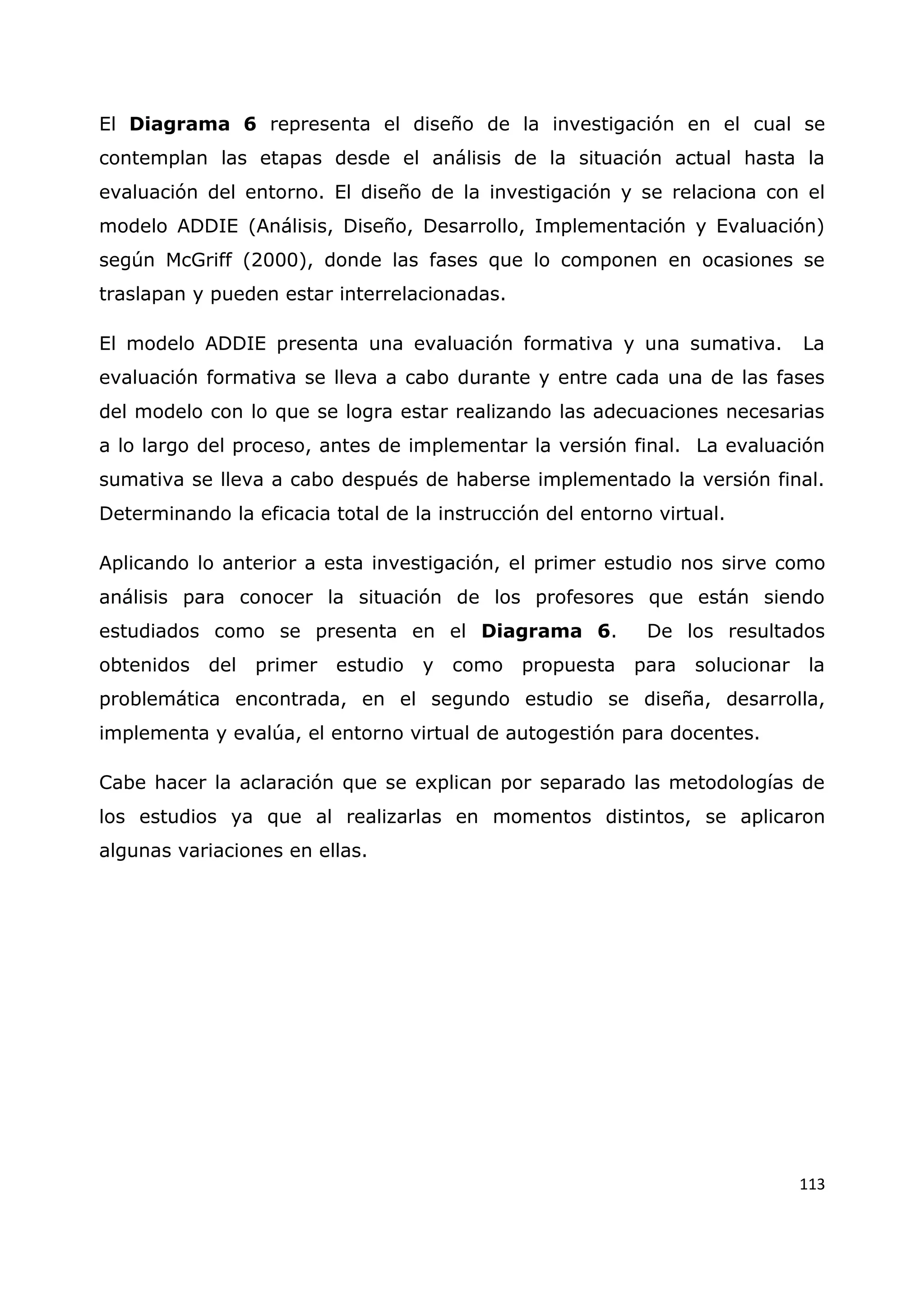 113
El Diagrama 6 representa el diseño de la investigación en el cual se
contemplan las etapas desde el análisis de la situación actual hasta la
evaluación del entorno. El diseño de la investigación y se relaciona con el
modelo ADDIE (Análisis, Diseño, Desarrollo, Implementación y Evaluación)
según McGriff (2000), donde las fases que lo componen en ocasiones se
traslapan y pueden estar interrelacionadas.
El modelo ADDIE presenta una evaluación formativa y una sumativa. La
evaluación formativa se lleva a cabo durante y entre cada una de las fases
del modelo con lo que se logra estar realizando las adecuaciones necesarias
a lo largo del proceso, antes de implementar la versión final. La evaluación
sumativa se lleva a cabo después de haberse implementado la versión final.
Determinando la eficacia total de la instrucción del entorno virtual.
Aplicando lo anterior a esta investigación, el primer estudio nos sirve como
análisis para conocer la situación de los profesores que están siendo
estudiados como se presenta en el Diagrama 6. De los resultados
obtenidos del primer estudio y como propuesta para solucionar la
problemática encontrada, en el segundo estudio se diseña, desarrolla,
implementa y evalúa, el entorno virtual de autogestión para docentes.
Cabe hacer la aclaración que se explican por separado las metodologías de
los estudios ya que al realizarlas en momentos distintos, se aplicaron
algunas variaciones en ellas.
 