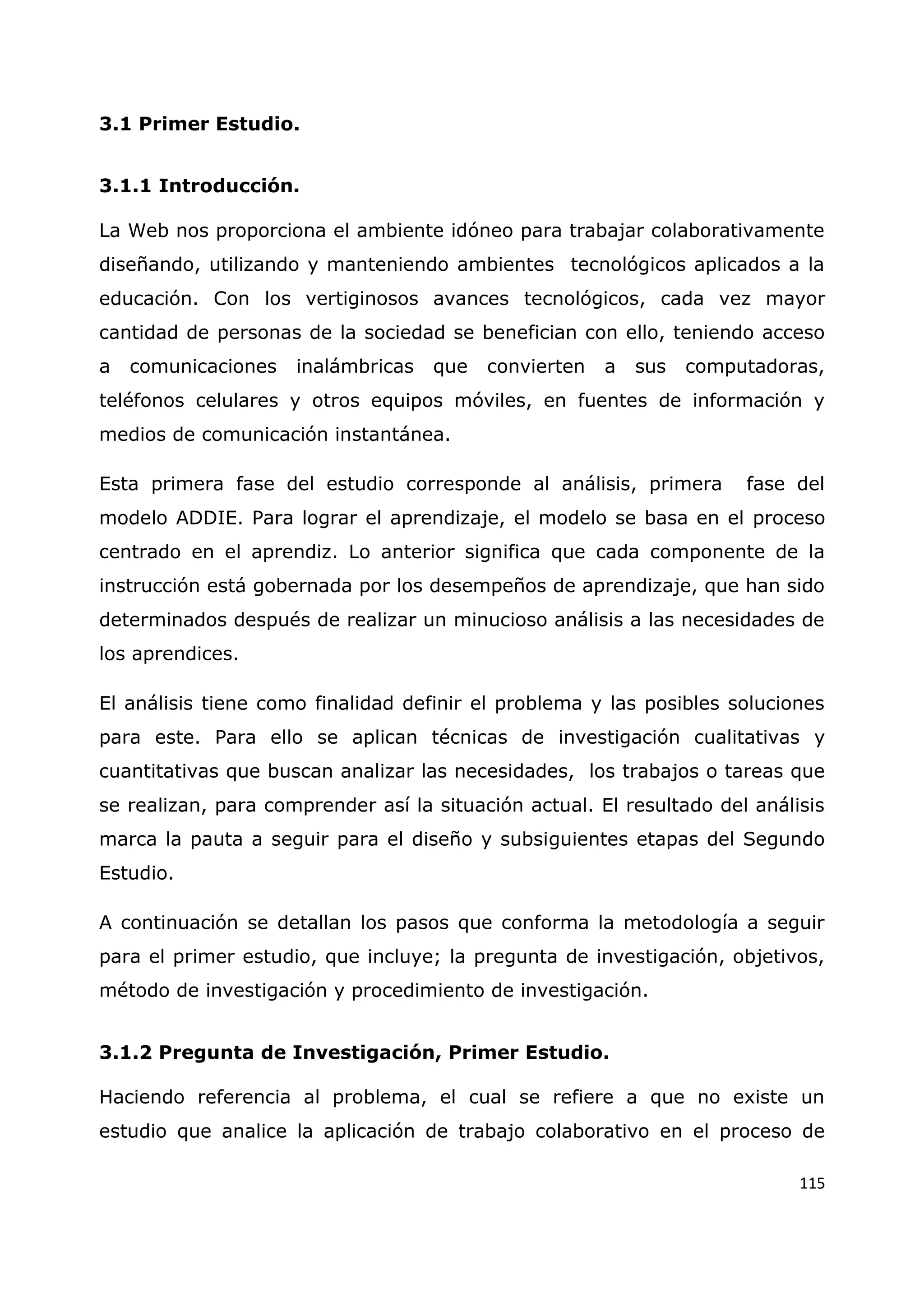 115
3.1 Primer Estudio.
3.1.1 Introducción.
La Web nos proporciona el ambiente idóneo para trabajar colaborativamente
diseñando, utilizando y manteniendo ambientes tecnológicos aplicados a la
educación. Con los vertiginosos avances tecnológicos, cada vez mayor
cantidad de personas de la sociedad se benefician con ello, teniendo acceso
a comunicaciones inalámbricas que convierten a sus computadoras,
teléfonos celulares y otros equipos móviles, en fuentes de información y
medios de comunicación instantánea.
Esta primera fase del estudio corresponde al análisis, primera fase del
modelo ADDIE. Para lograr el aprendizaje, el modelo se basa en el proceso
centrado en el aprendiz. Lo anterior significa que cada componente de la
instrucción está gobernada por los desempeños de aprendizaje, que han sido
determinados después de realizar un minucioso análisis a las necesidades de
los aprendices.
El análisis tiene como finalidad definir el problema y las posibles soluciones
para este. Para ello se aplican técnicas de investigación cualitativas y
cuantitativas que buscan analizar las necesidades, los trabajos o tareas que
se realizan, para comprender así la situación actual. El resultado del análisis
marca la pauta a seguir para el diseño y subsiguientes etapas del Segundo
Estudio.
A continuación se detallan los pasos que conforma la metodología a seguir
para el primer estudio, que incluye; la pregunta de investigación, objetivos,
método de investigación y procedimiento de investigación.
3.1.2 Pregunta de Investigación, Primer Estudio.
Haciendo referencia al problema, el cual se refiere a que no existe un
estudio que analice la aplicación de trabajo colaborativo en el proceso de
 