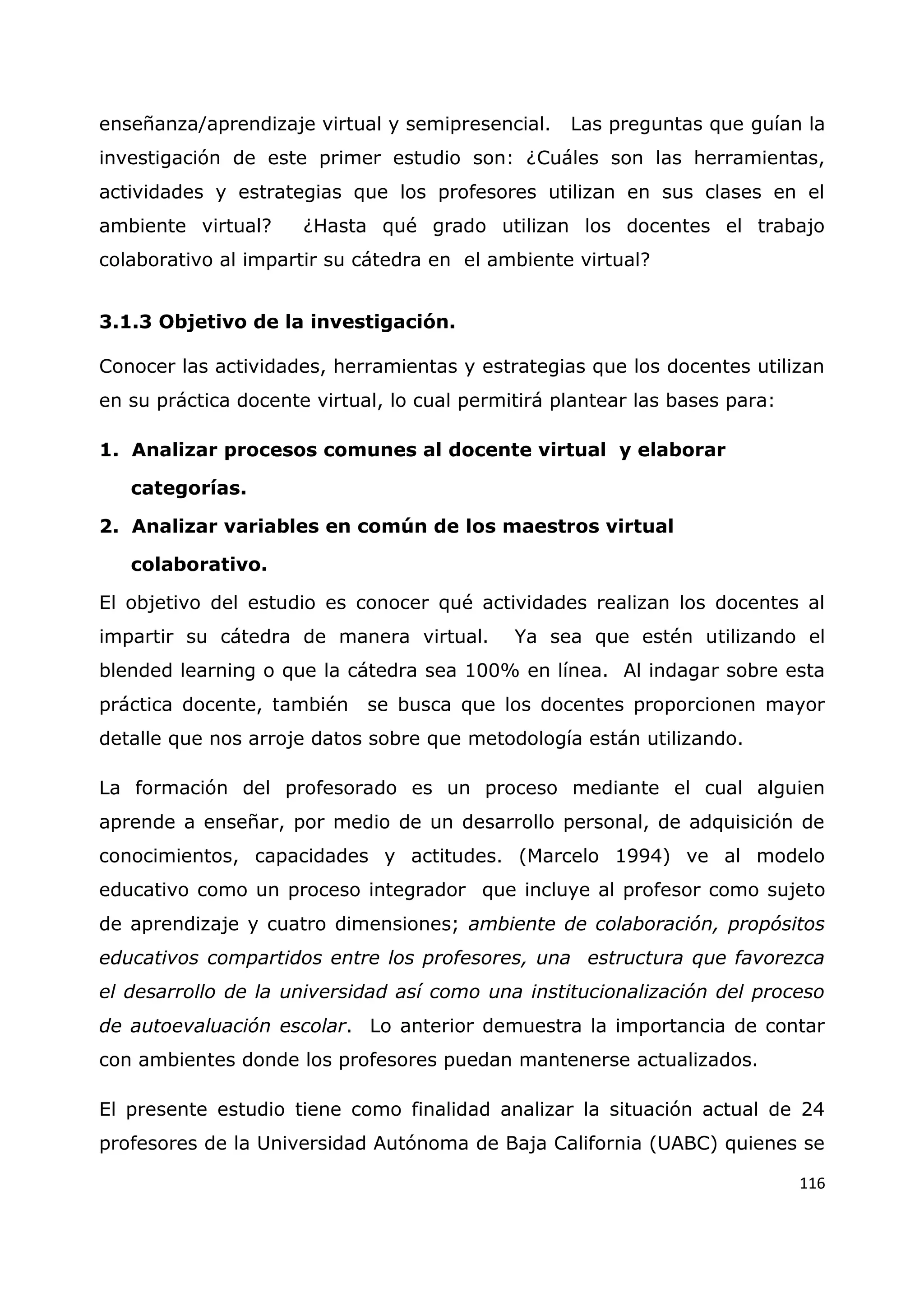 116
enseñanza/aprendizaje virtual y semipresencial. Las preguntas que guían la
investigación de este primer estudio son: ¿Cuáles son las herramientas,
actividades y estrategias que los profesores utilizan en sus clases en el
ambiente virtual? ¿Hasta qué grado utilizan los docentes el trabajo
colaborativo al impartir su cátedra en el ambiente virtual?
3.1.3 Objetivo de la investigación.
Conocer las actividades, herramientas y estrategias que los docentes utilizan
en su práctica docente virtual, lo cual permitirá plantear las bases para:
1. Analizar procesos comunes al docente virtual y elaborar
categorías.
2. Analizar variables en común de los maestros virtual
colaborativo.
El objetivo del estudio es conocer qué actividades realizan los docentes al
impartir su cátedra de manera virtual. Ya sea que estén utilizando el
blended learning o que la cátedra sea 100% en línea. Al indagar sobre esta
práctica docente, también se busca que los docentes proporcionen mayor
detalle que nos arroje datos sobre que metodología están utilizando.
La formación del profesorado es un proceso mediante el cual alguien
aprende a enseñar, por medio de un desarrollo personal, de adquisición de
conocimientos, capacidades y actitudes. (Marcelo 1994) ve al modelo
educativo como un proceso integrador que incluye al profesor como sujeto
de aprendizaje y cuatro dimensiones; ambiente de colaboración, propósitos
educativos compartidos entre los profesores, una estructura que favorezca
el desarrollo de la universidad así como una institucionalización del proceso
de autoevaluación escolar. Lo anterior demuestra la importancia de contar
con ambientes donde los profesores puedan mantenerse actualizados.
El presente estudio tiene como finalidad analizar la situación actual de 24
profesores de la Universidad Autónoma de Baja California (UABC) quienes se
 