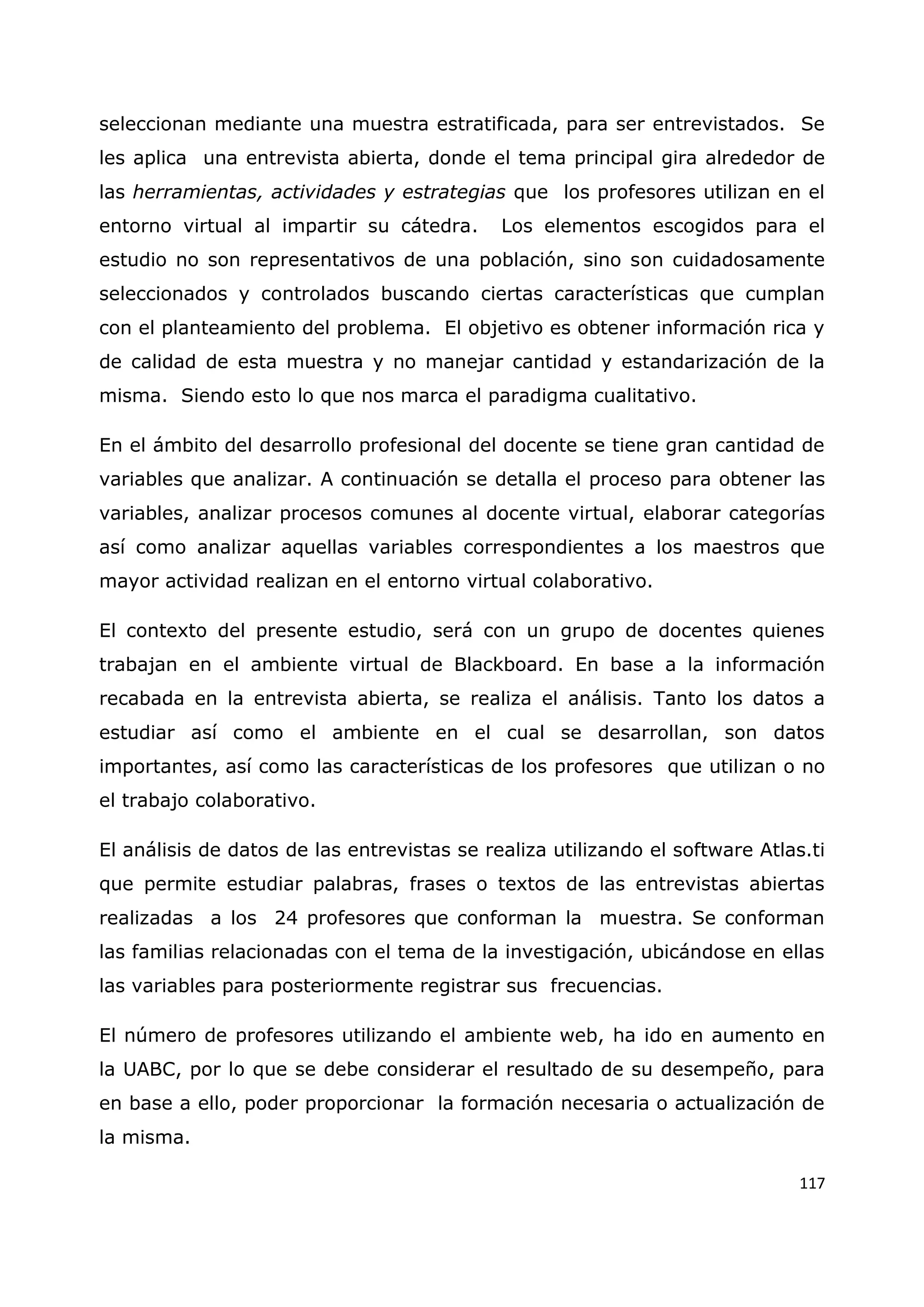117
seleccionan mediante una muestra estratificada, para ser entrevistados. Se
les aplica una entrevista abierta, donde el tema principal gira alrededor de
las herramientas, actividades y estrategias que los profesores utilizan en el
entorno virtual al impartir su cátedra. Los elementos escogidos para el
estudio no son representativos de una población, sino son cuidadosamente
seleccionados y controlados buscando ciertas características que cumplan
con el planteamiento del problema. El objetivo es obtener información rica y
de calidad de esta muestra y no manejar cantidad y estandarización de la
misma. Siendo esto lo que nos marca el paradigma cualitativo.
En el ámbito del desarrollo profesional del docente se tiene gran cantidad de
variables que analizar. A continuación se detalla el proceso para obtener las
variables, analizar procesos comunes al docente virtual, elaborar categorías
así como analizar aquellas variables correspondientes a los maestros que
mayor actividad realizan en el entorno virtual colaborativo.
El contexto del presente estudio, será con un grupo de docentes quienes
trabajan en el ambiente virtual de Blackboard. En base a la información
recabada en la entrevista abierta, se realiza el análisis. Tanto los datos a
estudiar así como el ambiente en el cual se desarrollan, son datos
importantes, así como las características de los profesores que utilizan o no
el trabajo colaborativo.
El análisis de datos de las entrevistas se realiza utilizando el software Atlas.ti
que permite estudiar palabras, frases o textos de las entrevistas abiertas
realizadas a los 24 profesores que conforman la muestra. Se conforman
las familias relacionadas con el tema de la investigación, ubicándose en ellas
las variables para posteriormente registrar sus frecuencias.
El número de profesores utilizando el ambiente web, ha ido en aumento en
la UABC, por lo que se debe considerar el resultado de su desempeño, para
en base a ello, poder proporcionar la formación necesaria o actualización de
la misma.
 