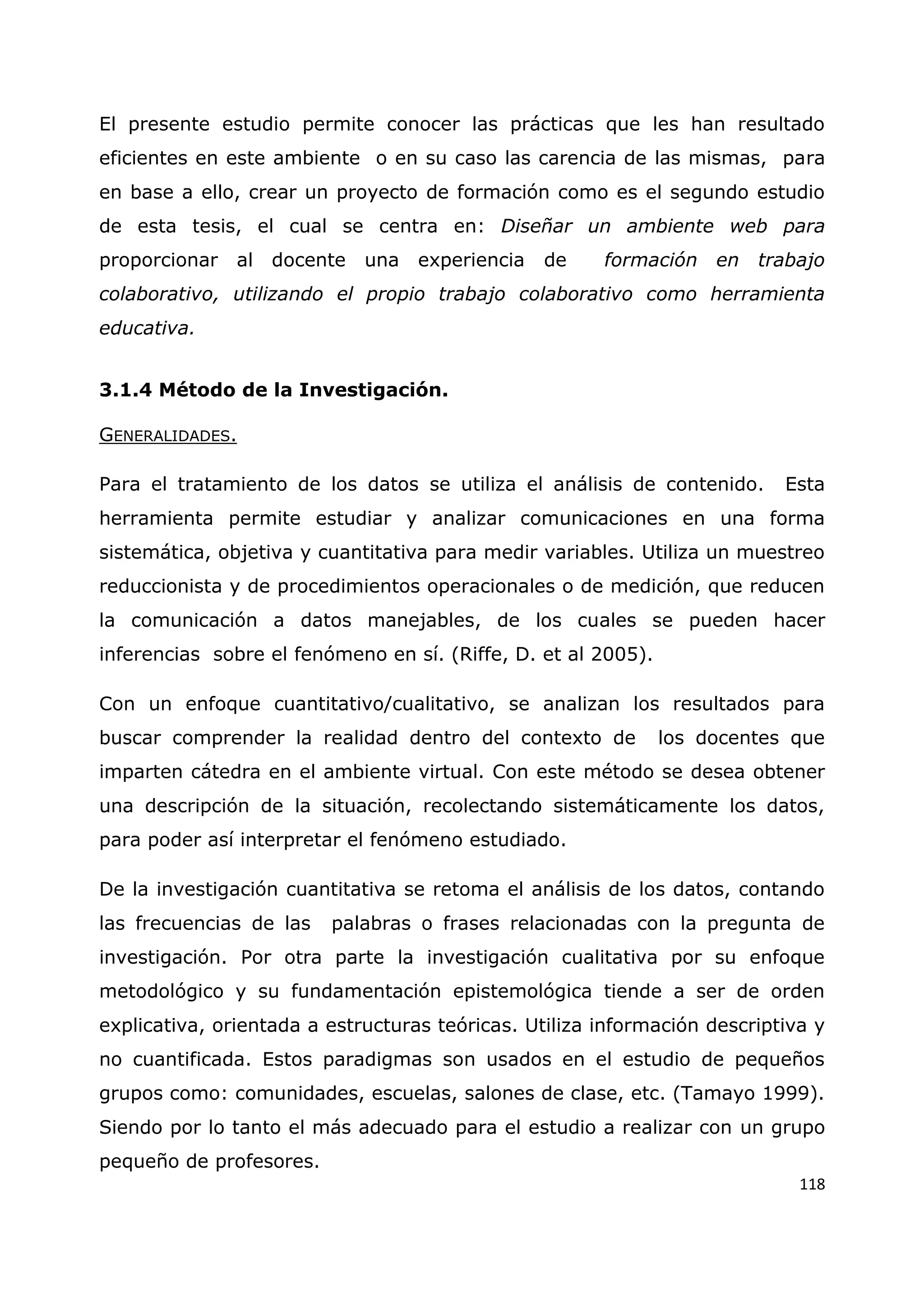 118
El presente estudio permite conocer las prácticas que les han resultado
eficientes en este ambiente o en su caso las carencia de las mismas, para
en base a ello, crear un proyecto de formación como es el segundo estudio
de esta tesis, el cual se centra en: Diseñar un ambiente web para
proporcionar al docente una experiencia de formación en trabajo
colaborativo, utilizando el propio trabajo colaborativo como herramienta
educativa.
3.1.4 Método de la Investigación.
GENERALIDADES.
Para el tratamiento de los datos se utiliza el análisis de contenido. Esta
herramienta permite estudiar y analizar comunicaciones en una forma
sistemática, objetiva y cuantitativa para medir variables. Utiliza un muestreo
reduccionista y de procedimientos operacionales o de medición, que reducen
la comunicación a datos manejables, de los cuales se pueden hacer
inferencias sobre el fenómeno en sí. (Riffe, D. et al 2005).
Con un enfoque cuantitativo/cualitativo, se analizan los resultados para
buscar comprender la realidad dentro del contexto de los docentes que
imparten cátedra en el ambiente virtual. Con este método se desea obtener
una descripción de la situación, recolectando sistemáticamente los datos,
para poder así interpretar el fenómeno estudiado.
De la investigación cuantitativa se retoma el análisis de los datos, contando
las frecuencias de las palabras o frases relacionadas con la pregunta de
investigación. Por otra parte la investigación cualitativa por su enfoque
metodológico y su fundamentación epistemológica tiende a ser de orden
explicativa, orientada a estructuras teóricas. Utiliza información descriptiva y
no cuantificada. Estos paradigmas son usados en el estudio de pequeños
grupos como: comunidades, escuelas, salones de clase, etc. (Tamayo 1999).
Siendo por lo tanto el más adecuado para el estudio a realizar con un grupo
pequeño de profesores.
 