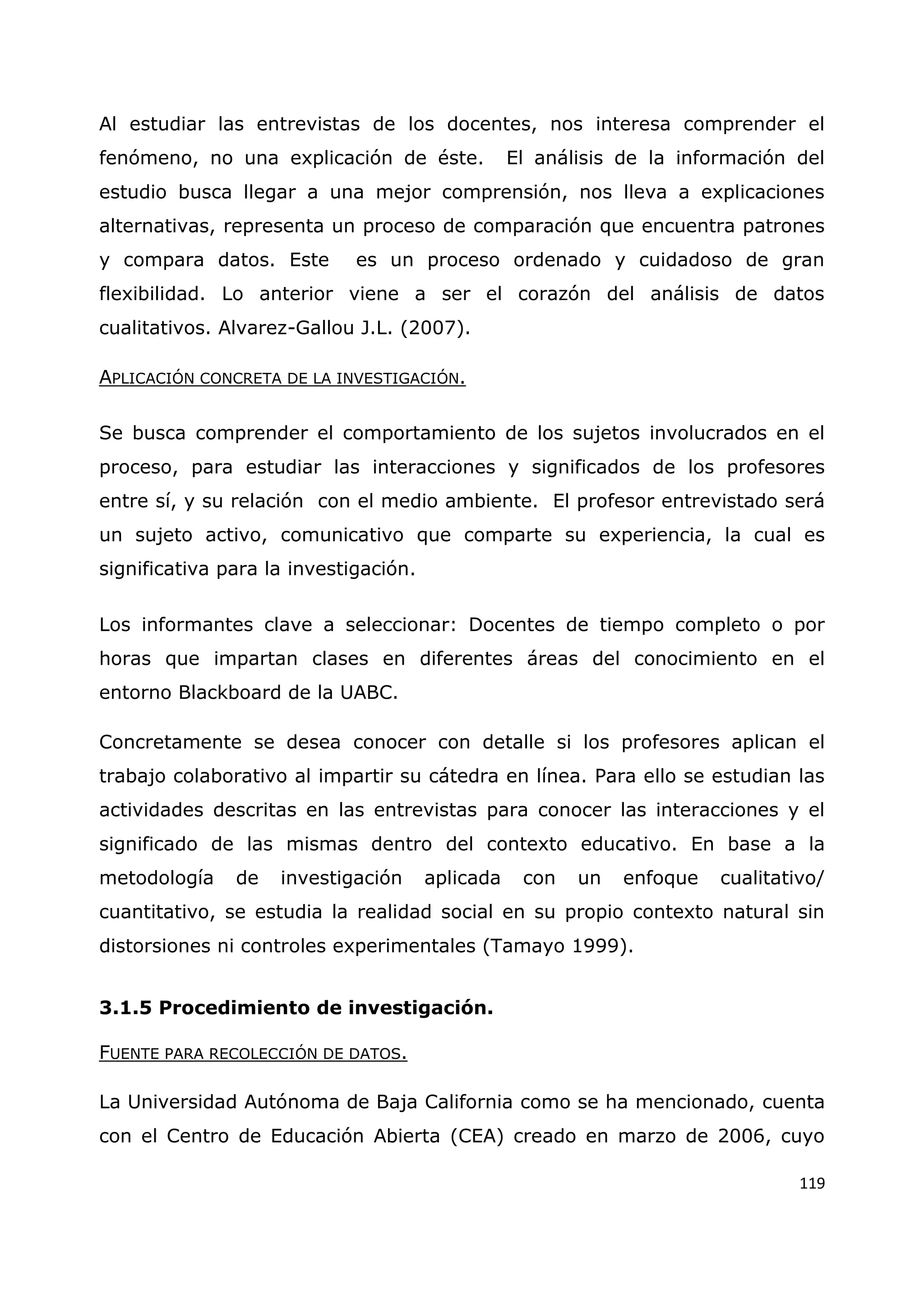 119
Al estudiar las entrevistas de los docentes, nos interesa comprender el
fenómeno, no una explicación de éste. El análisis de la información del
estudio busca llegar a una mejor comprensión, nos lleva a explicaciones
alternativas, representa un proceso de comparación que encuentra patrones
y compara datos. Este es un proceso ordenado y cuidadoso de gran
flexibilidad. Lo anterior viene a ser el corazón del análisis de datos
cualitativos. Alvarez-Gallou J.L. (2007).
APLICACIÓN CONCRETA DE LA INVESTIGACIÓN.
Se busca comprender el comportamiento de los sujetos involucrados en el
proceso, para estudiar las interacciones y significados de los profesores
entre sí, y su relación con el medio ambiente. El profesor entrevistado será
un sujeto activo, comunicativo que comparte su experiencia, la cual es
significativa para la investigación.
Los informantes clave a seleccionar: Docentes de tiempo completo o por
horas que impartan clases en diferentes áreas del conocimiento en el
entorno Blackboard de la UABC.
Concretamente se desea conocer con detalle si los profesores aplican el
trabajo colaborativo al impartir su cátedra en línea. Para ello se estudian las
actividades descritas en las entrevistas para conocer las interacciones y el
significado de las mismas dentro del contexto educativo. En base a la
metodología de investigación aplicada con un enfoque cualitativo/
cuantitativo, se estudia la realidad social en su propio contexto natural sin
distorsiones ni controles experimentales (Tamayo 1999).
3.1.5 Procedimiento de investigación.
FUENTE PARA RECOLECCIÓN DE DATOS.
La Universidad Autónoma de Baja California como se ha mencionado, cuenta
con el Centro de Educación Abierta (CEA) creado en marzo de 2006, cuyo
 