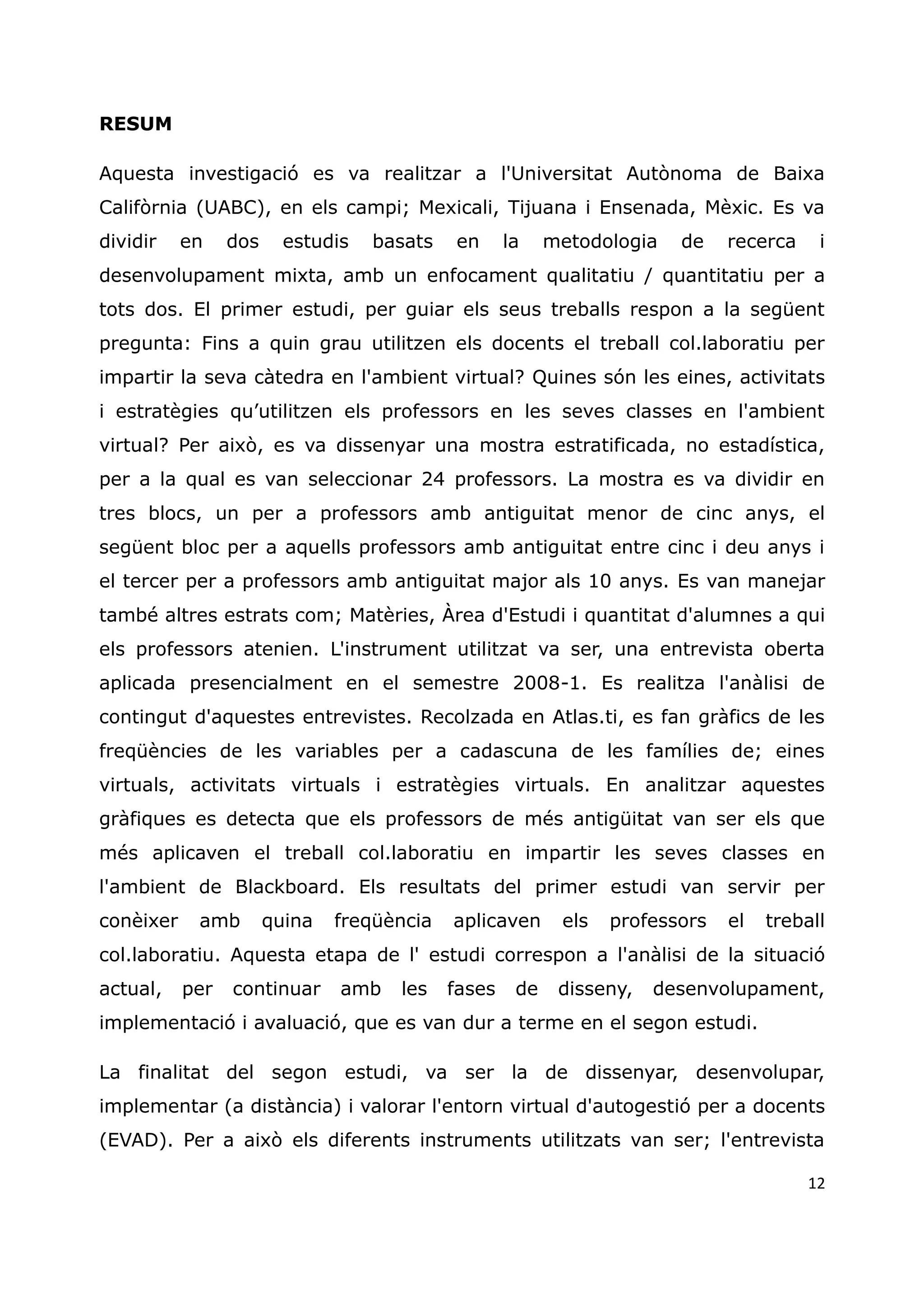 12
RESUM
Aquesta investigació es va realitzar a l'Universitat Autònoma de Baixa
Califòrnia (UABC), en els campi; Mexicali, Tijuana i Ensenada, Mèxic. Es va
dividir en dos estudis basats en la metodologia de recerca i
desenvolupament mixta, amb un enfocament qualitatiu / quantitatiu per a
tots dos. El primer estudi, per guiar els seus treballs respon a la següent
pregunta: Fins a quin grau utilitzen els docents el treball col.laboratiu per
impartir la seva càtedra en l'ambient virtual? Quines són les eines, activitats
i estratègies qu‟utilitzen els professors en les seves classes en l'ambient
virtual? Per això, es va dissenyar una mostra estratificada, no estadística,
per a la qual es van seleccionar 24 professors. La mostra es va dividir en
tres blocs, un per a professors amb antiguitat menor de cinc anys, el
següent bloc per a aquells professors amb antiguitat entre cinc i deu anys i
el tercer per a professors amb antiguitat major als 10 anys. Es van manejar
també altres estrats com; Matèries, Àrea d'Estudi i quantitat d'alumnes a qui
els professors atenien. L'instrument utilitzat va ser, una entrevista oberta
aplicada presencialment en el semestre 2008-1. Es realitza l'anàlisi de
contingut d'aquestes entrevistes. Recolzada en Atlas.ti, es fan gràfics de les
freqüències de les variables per a cadascuna de les famílies de; eines
virtuals, activitats virtuals i estratègies virtuals. En analitzar aquestes
gràfiques es detecta que els professors de més antigüitat van ser els que
més aplicaven el treball col.laboratiu en impartir les seves classes en
l'ambient de Blackboard. Els resultats del primer estudi van servir per
conèixer amb quina freqüència aplicaven els professors el treball
col.laboratiu. Aquesta etapa de l' estudi correspon a l'anàlisi de la situació
actual, per continuar amb les fases de disseny, desenvolupament,
implementació i avaluació, que es van dur a terme en el segon estudi.
La finalitat del segon estudi, va ser la de dissenyar, desenvolupar,
implementar (a distància) i valorar l'entorn virtual d'autogestió per a docents
(EVAD). Per a això els diferents instruments utilitzats van ser; l'entrevista
 