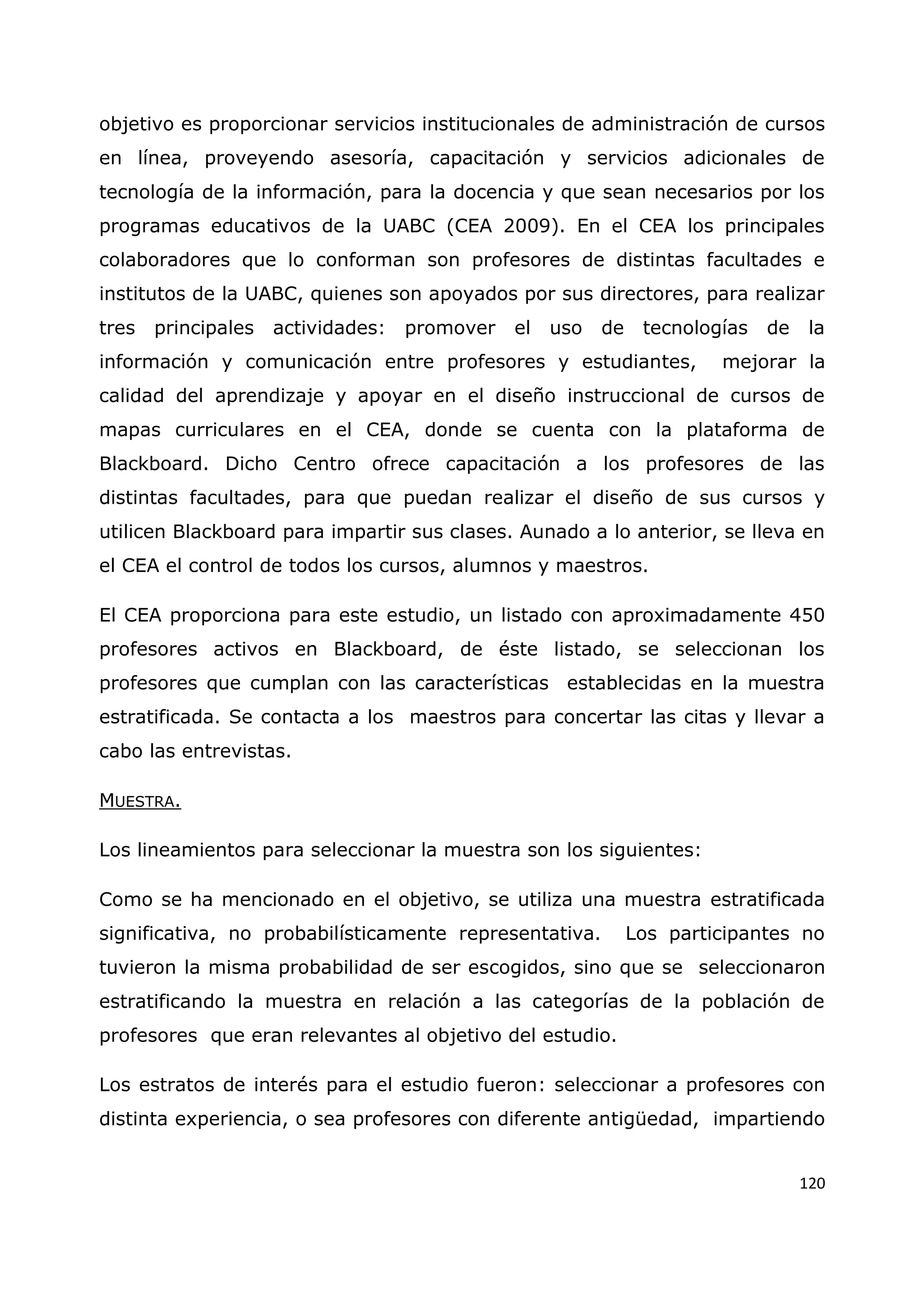 120
objetivo es proporcionar servicios institucionales de administración de cursos
en línea, proveyendo asesoría, capacitación y servicios adicionales de
tecnología de la información, para la docencia y que sean necesarios por los
programas educativos de la UABC (CEA 2009). En el CEA los principales
colaboradores que lo conforman son profesores de distintas facultades e
institutos de la UABC, quienes son apoyados por sus directores, para realizar
tres principales actividades: promover el uso de tecnologías de la
información y comunicación entre profesores y estudiantes, mejorar la
calidad del aprendizaje y apoyar en el diseño instruccional de cursos de
mapas curriculares en el CEA, donde se cuenta con la plataforma de
Blackboard. Dicho Centro ofrece capacitación a los profesores de las
distintas facultades, para que puedan realizar el diseño de sus cursos y
utilicen Blackboard para impartir sus clases. Aunado a lo anterior, se lleva en
el CEA el control de todos los cursos, alumnos y maestros.
El CEA proporciona para este estudio, un listado con aproximadamente 450
profesores activos en Blackboard, de éste listado, se seleccionan los
profesores que cumplan con las características establecidas en la muestra
estratificada. Se contacta a los maestros para concertar las citas y llevar a
cabo las entrevistas.
MUESTRA.
Los lineamientos para seleccionar la muestra son los siguientes:
Como se ha mencionado en el objetivo, se utiliza una muestra estratificada
significativa, no probabilísticamente representativa. Los participantes no
tuvieron la misma probabilidad de ser escogidos, sino que se seleccionaron
estratificando la muestra en relación a las categorías de la población de
profesores que eran relevantes al objetivo del estudio.
Los estratos de interés para el estudio fueron: seleccionar a profesores con
distinta experiencia, o sea profesores con diferente antigüedad, impartiendo
 
