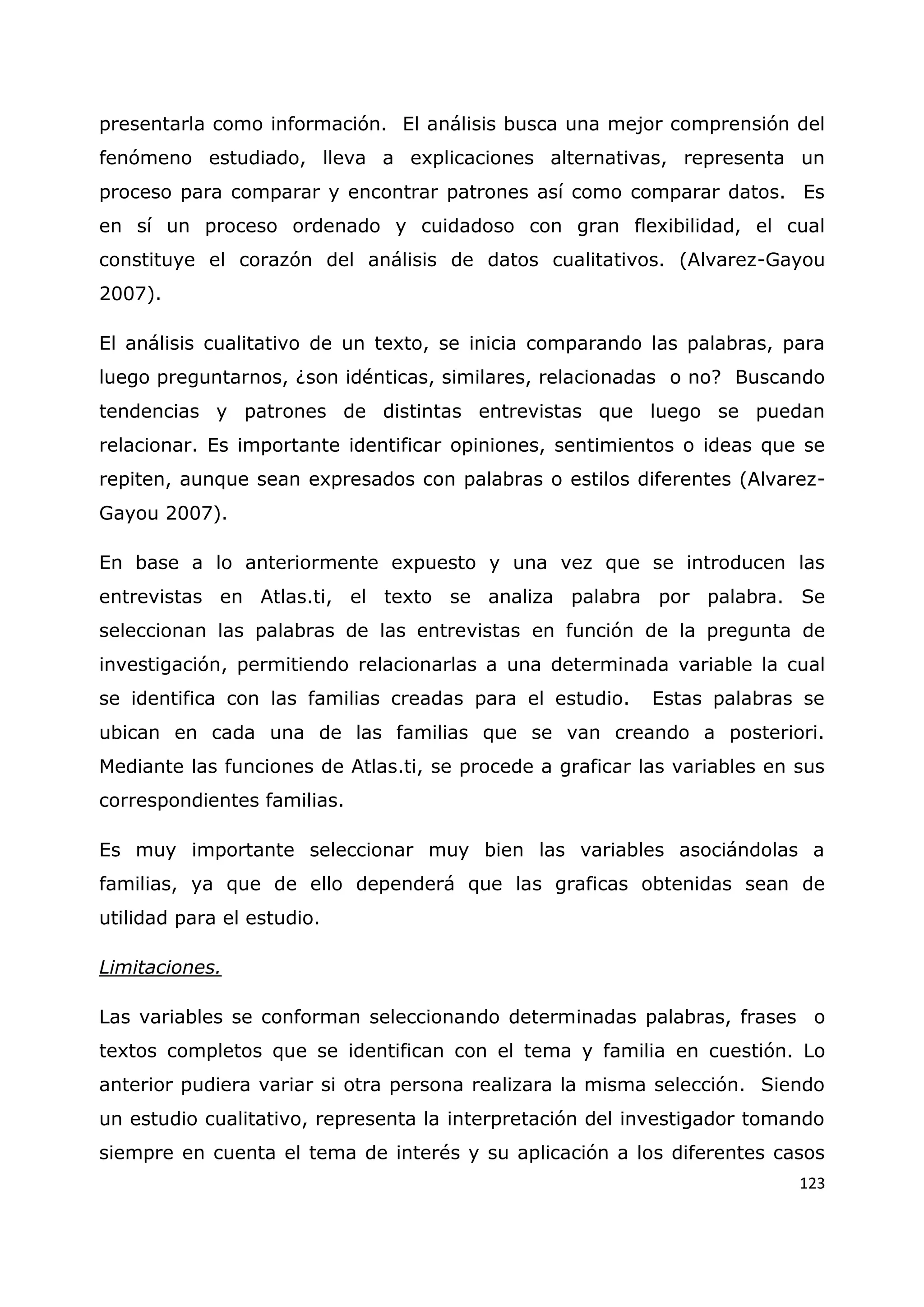 123
presentarla como información. El análisis busca una mejor comprensión del
fenómeno estudiado, lleva a explicaciones alternativas, representa un
proceso para comparar y encontrar patrones así como comparar datos. Es
en sí un proceso ordenado y cuidadoso con gran flexibilidad, el cual
constituye el corazón del análisis de datos cualitativos. (Alvarez-Gayou
2007).
El análisis cualitativo de un texto, se inicia comparando las palabras, para
luego preguntarnos, ¿son idénticas, similares, relacionadas o no? Buscando
tendencias y patrones de distintas entrevistas que luego se puedan
relacionar. Es importante identificar opiniones, sentimientos o ideas que se
repiten, aunque sean expresados con palabras o estilos diferentes (Alvarez-
Gayou 2007).
En base a lo anteriormente expuesto y una vez que se introducen las
entrevistas en Atlas.ti, el texto se analiza palabra por palabra. Se
seleccionan las palabras de las entrevistas en función de la pregunta de
investigación, permitiendo relacionarlas a una determinada variable la cual
se identifica con las familias creadas para el estudio. Estas palabras se
ubican en cada una de las familias que se van creando a posteriori.
Mediante las funciones de Atlas.ti, se procede a graficar las variables en sus
correspondientes familias.
Es muy importante seleccionar muy bien las variables asociándolas a
familias, ya que de ello dependerá que las graficas obtenidas sean de
utilidad para el estudio.
Limitaciones.
Las variables se conforman seleccionando determinadas palabras, frases o
textos completos que se identifican con el tema y familia en cuestión. Lo
anterior pudiera variar si otra persona realizara la misma selección. Siendo
un estudio cualitativo, representa la interpretación del investigador tomando
siempre en cuenta el tema de interés y su aplicación a los diferentes casos
 